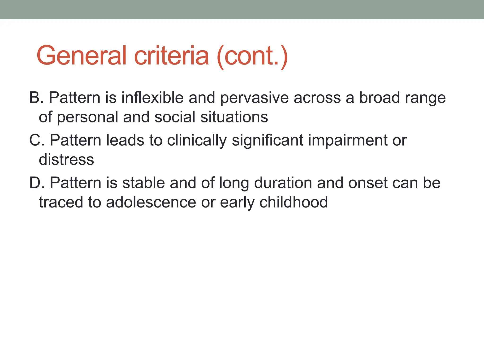 General criteria (cont.)
B. Pattern is inflexible and pervasive across a broad range
of personal and social situations
C. Pattern leads to clinically significant impairment or
distress
D. Pattern is stable and of long duration and onset can be
traced to adolescence or early childhood
 