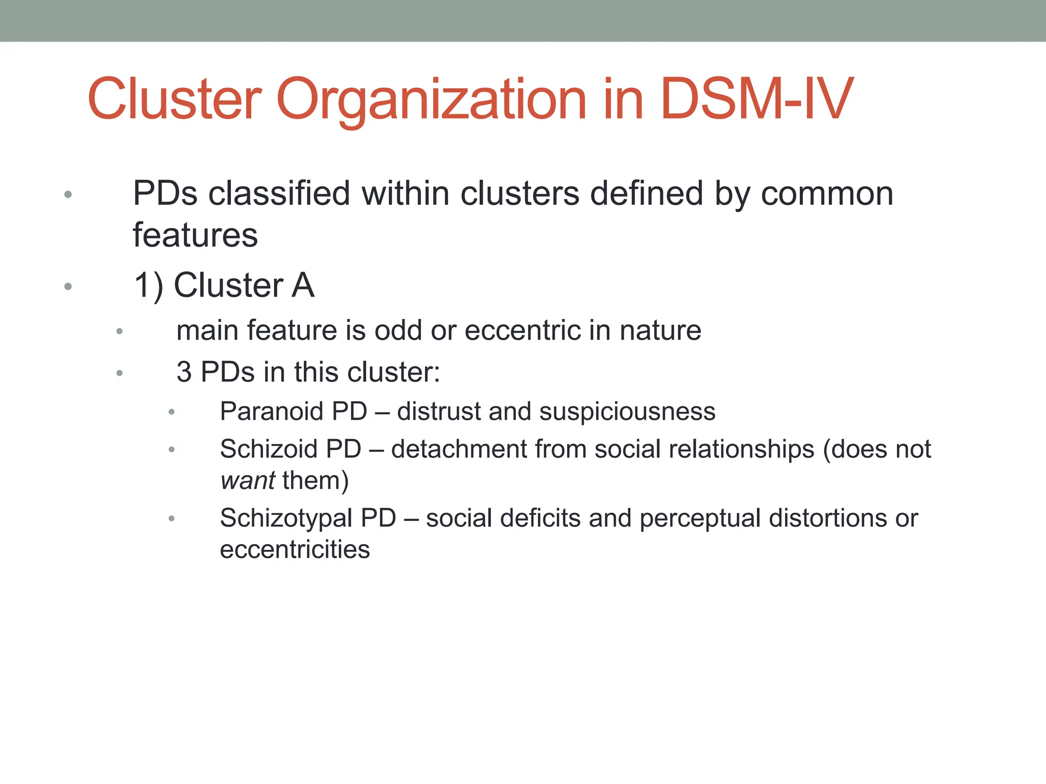 Cluster Organization in DSM-IV
• PDs classified within clusters defined by common
features
• 1) Cluster A
• main feature is odd or eccentric in nature
• 3 PDs in this cluster:
• Paranoid PD – distrust and suspiciousness
• Schizoid PD – detachment from social relationships (does not
want them)
• Schizotypal PD – social deficits and perceptual distortions or
eccentricities
 