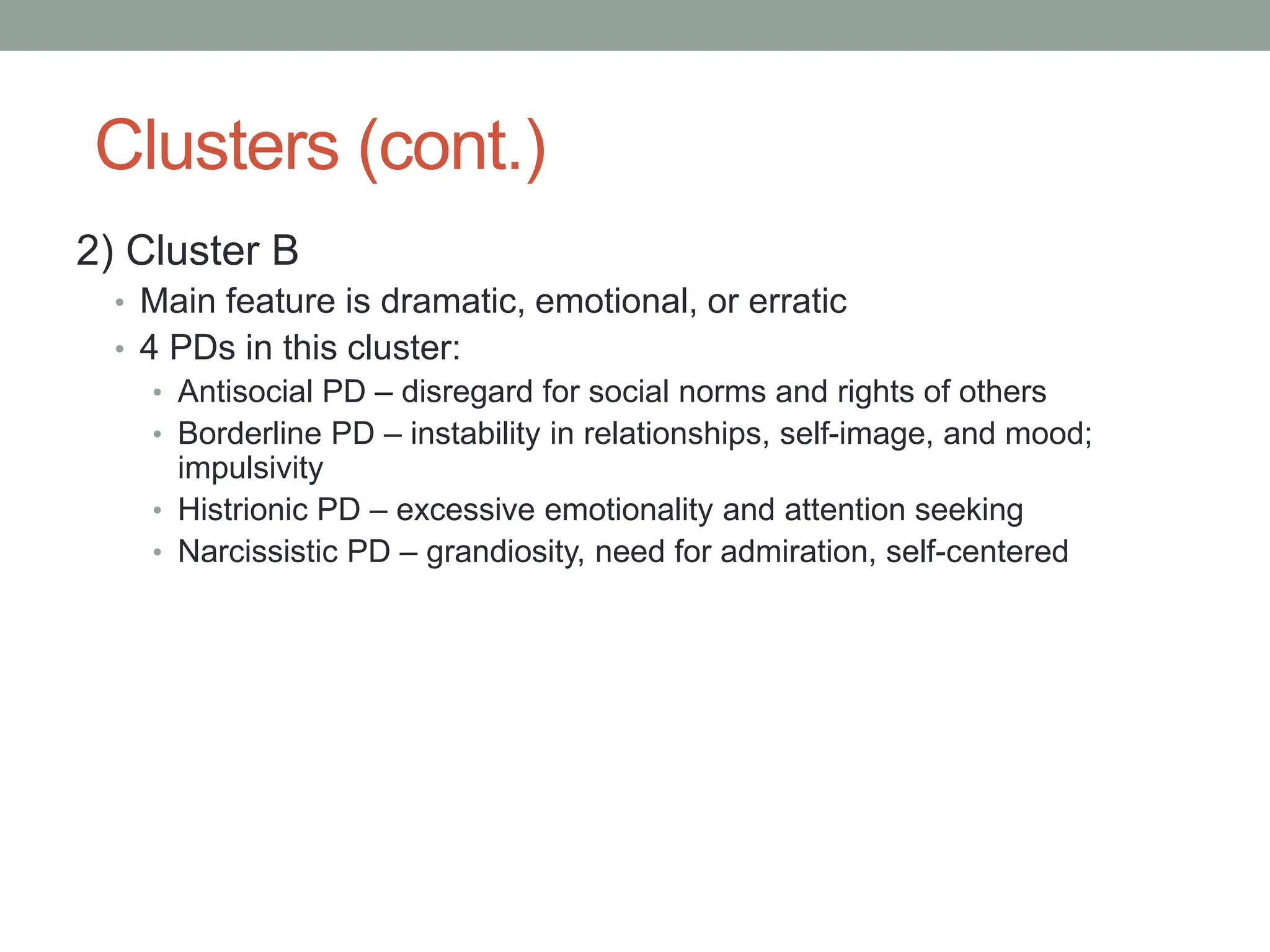 Clusters (cont.)
2) Cluster B
• Main feature is dramatic, emotional, or erratic
• 4 PDs in this cluster:
• Antisocial PD – disregard for social norms and rights of others
• Borderline PD – instability in relationships, self-image, and mood;
impulsivity
• Histrionic PD – excessive emotionality and attention seeking
• Narcissistic PD – grandiosity, need for admiration, self-centered
 