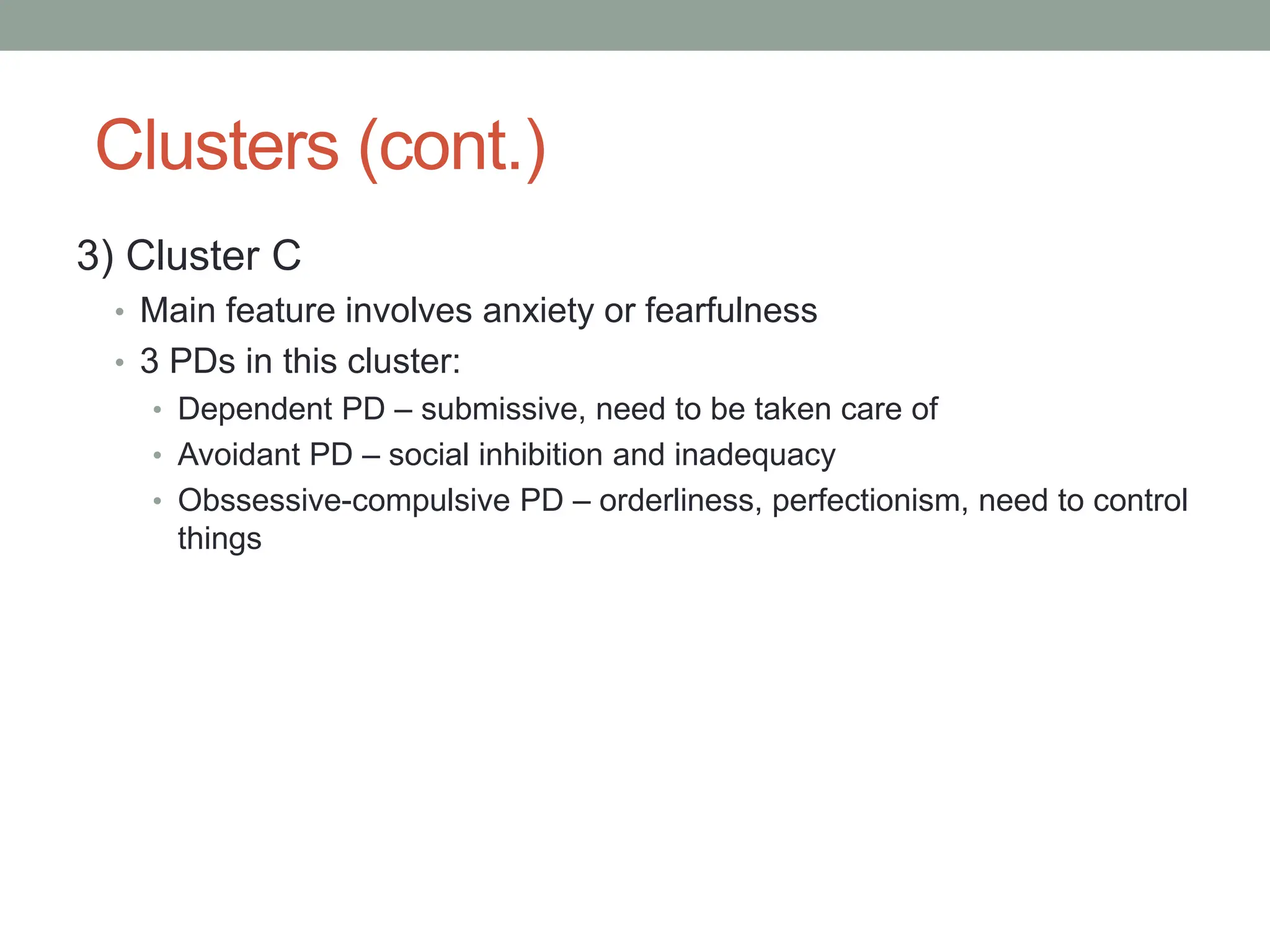 Clusters (cont.)
3) Cluster C
• Main feature involves anxiety or fearfulness
• 3 PDs in this cluster:
• Dependent PD – submissive, need to be taken care of
• Avoidant PD – social inhibition and inadequacy
• Obssessive-compulsive PD – orderliness, perfectionism, need to control
things
 