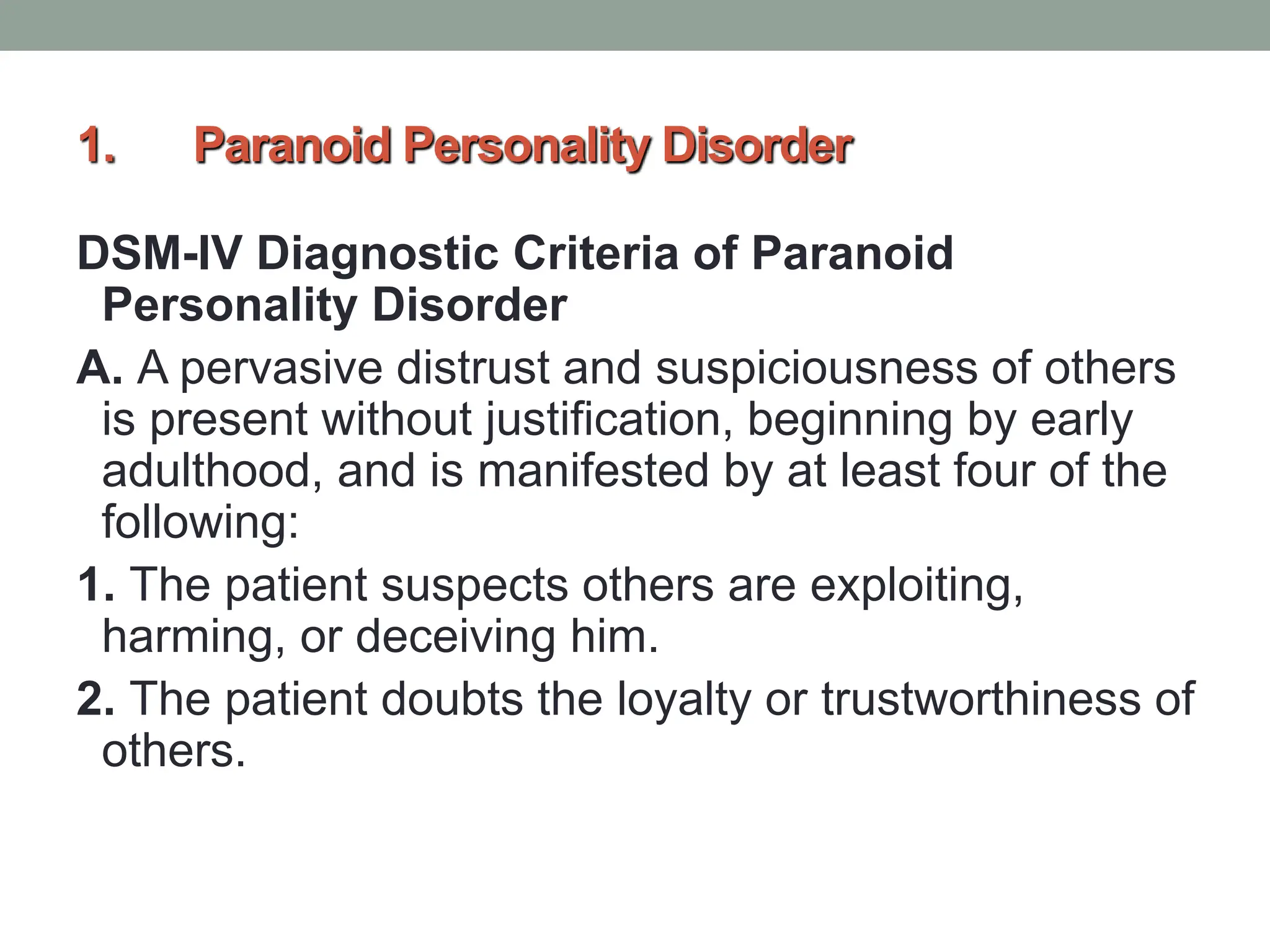 1. Paranoid Personality Disorder
DSM-IV Diagnostic Criteria of Paranoid
Personality Disorder
A. A pervasive distrust and suspiciousness of others
is present without justification, beginning by early
adulthood, and is manifested by at least four of the
following:
1. The patient suspects others are exploiting,
harming, or deceiving him.
2. The patient doubts the loyalty or trustworthiness of
others.
 