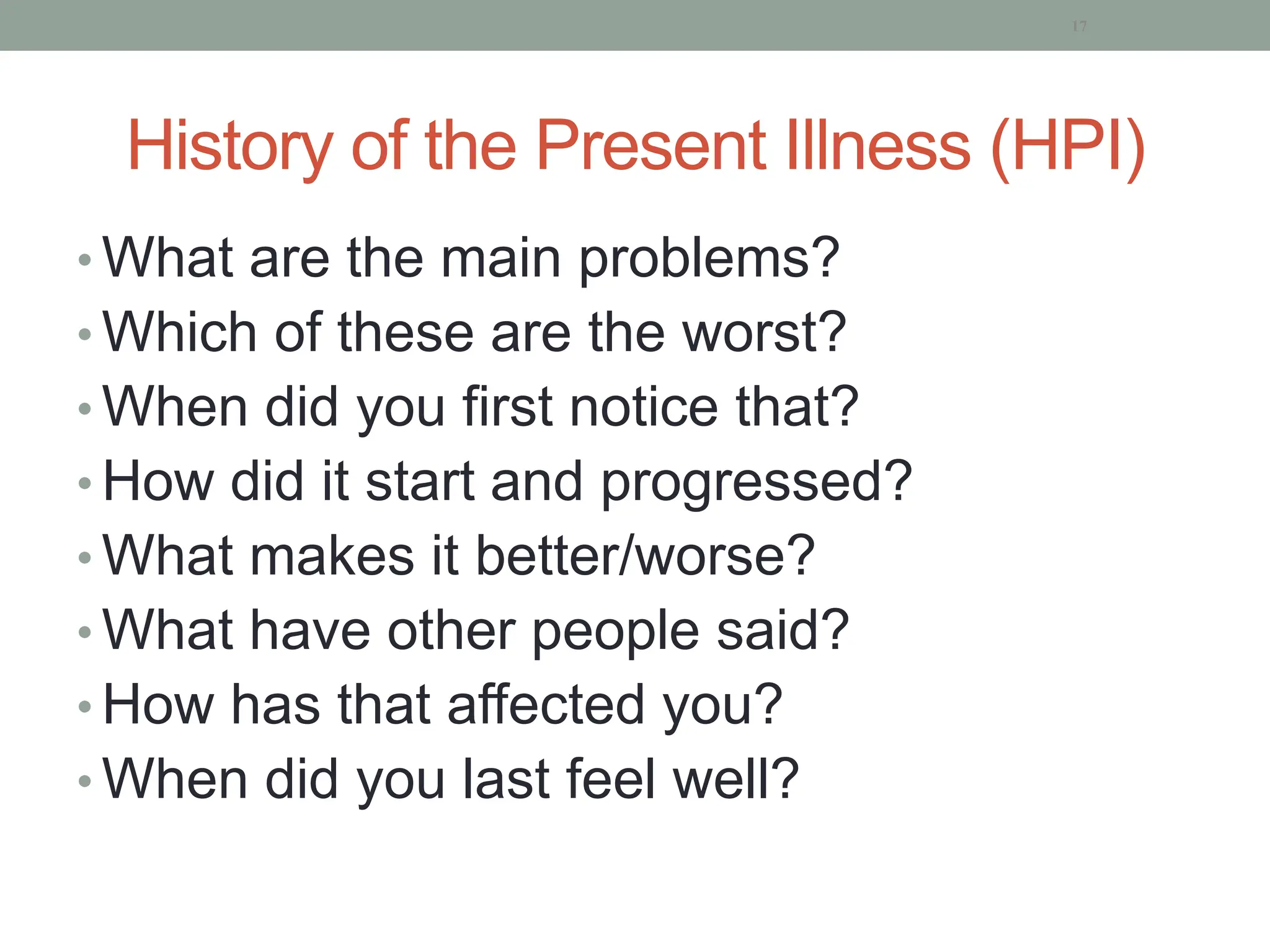 History of the Present Illness (HPI)
• What are the main problems?
• Which of these are the worst?
• When did you first notice that?
• How did it start and progressed?
• What makes it better/worse?
• What have other people said?
• How has that affected you?
• When did you last feel well?
17
 
