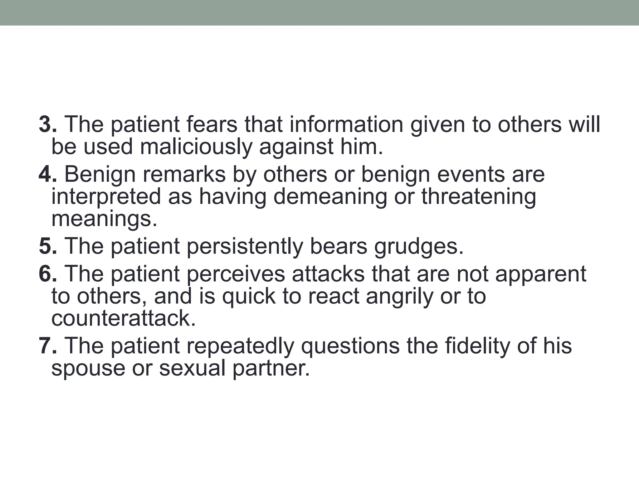3. The patient fears that information given to others will
be used maliciously against him.
4. Benign remarks by others or benign events are
interpreted as having demeaning or threatening
meanings.
5. The patient persistently bears grudges.
6. The patient perceives attacks that are not apparent
to others, and is quick to react angrily or to
counterattack.
7. The patient repeatedly questions the fidelity of his
spouse or sexual partner.
 