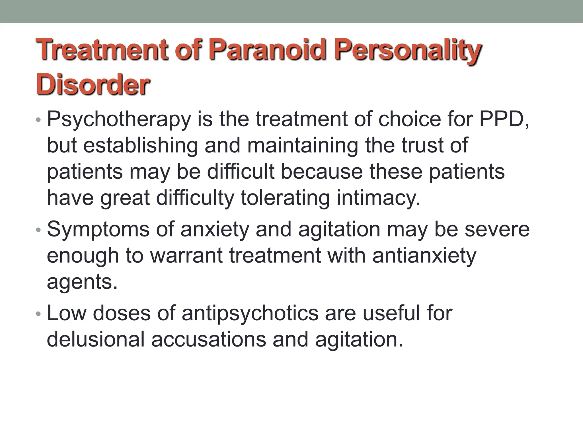 Treatment of Paranoid Personality
Disorder
• Psychotherapy is the treatment of choice for PPD,
but establishing and maintaining the trust of
patients may be difficult because these patients
have great difficulty tolerating intimacy.
• Symptoms of anxiety and agitation may be severe
enough to warrant treatment with antianxiety
agents.
• Low doses of antipsychotics are useful for
delusional accusations and agitation.
 