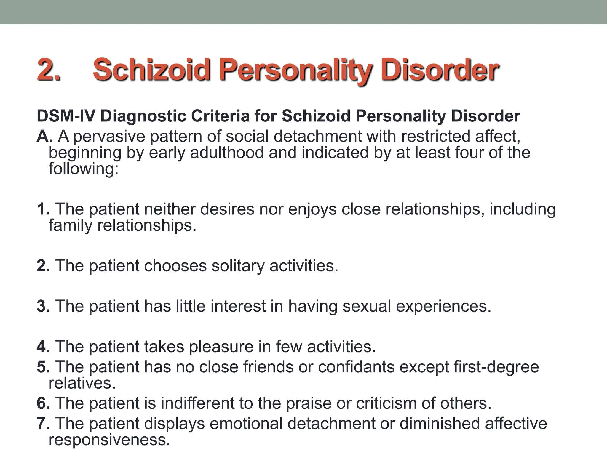 2. Schizoid Personality Disorder
DSM-IV Diagnostic Criteria for Schizoid Personality Disorder
A. A pervasive pattern of social detachment with restricted affect,
beginning by early adulthood and indicated by at least four of the
following:
1. The patient neither desires nor enjoys close relationships, including
family relationships.
2. The patient chooses solitary activities.
3. The patient has little interest in having sexual experiences.
4. The patient takes pleasure in few activities.
5. The patient has no close friends or confidants except first-degree
relatives.
6. The patient is indifferent to the praise or criticism of others.
7. The patient displays emotional detachment or diminished affective
responsiveness.
 