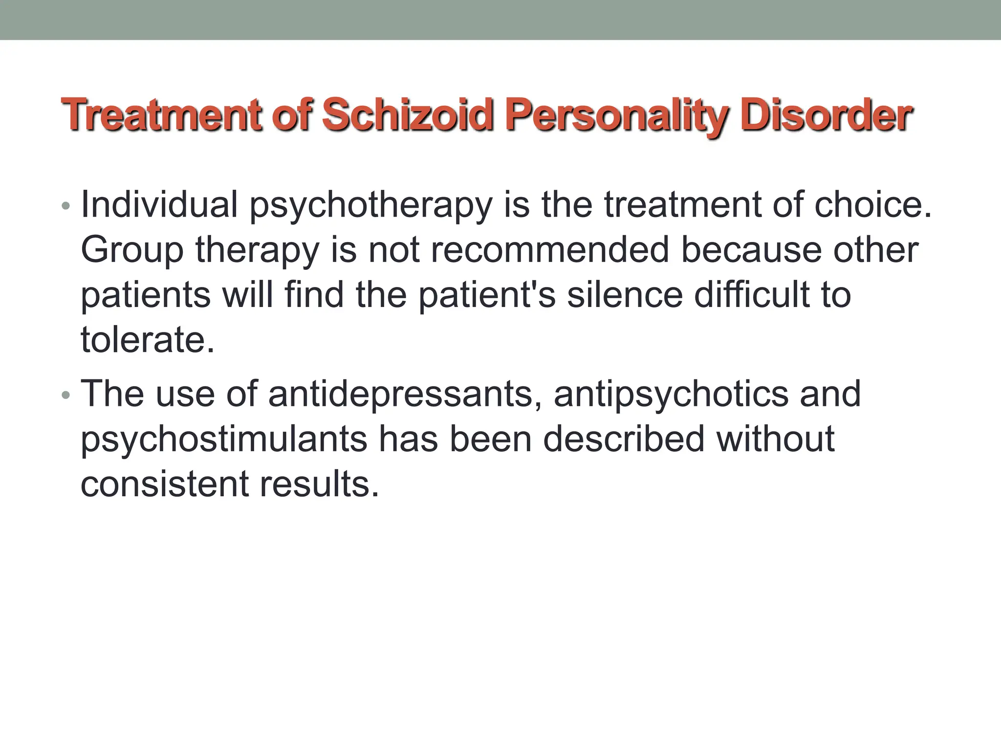 Treatment of Schizoid Personality Disorder
• Individual psychotherapy is the treatment of choice.
Group therapy is not recommended because other
patients will find the patient's silence difficult to
tolerate.
• The use of antidepressants, antipsychotics and
psychostimulants has been described without
consistent results.
 