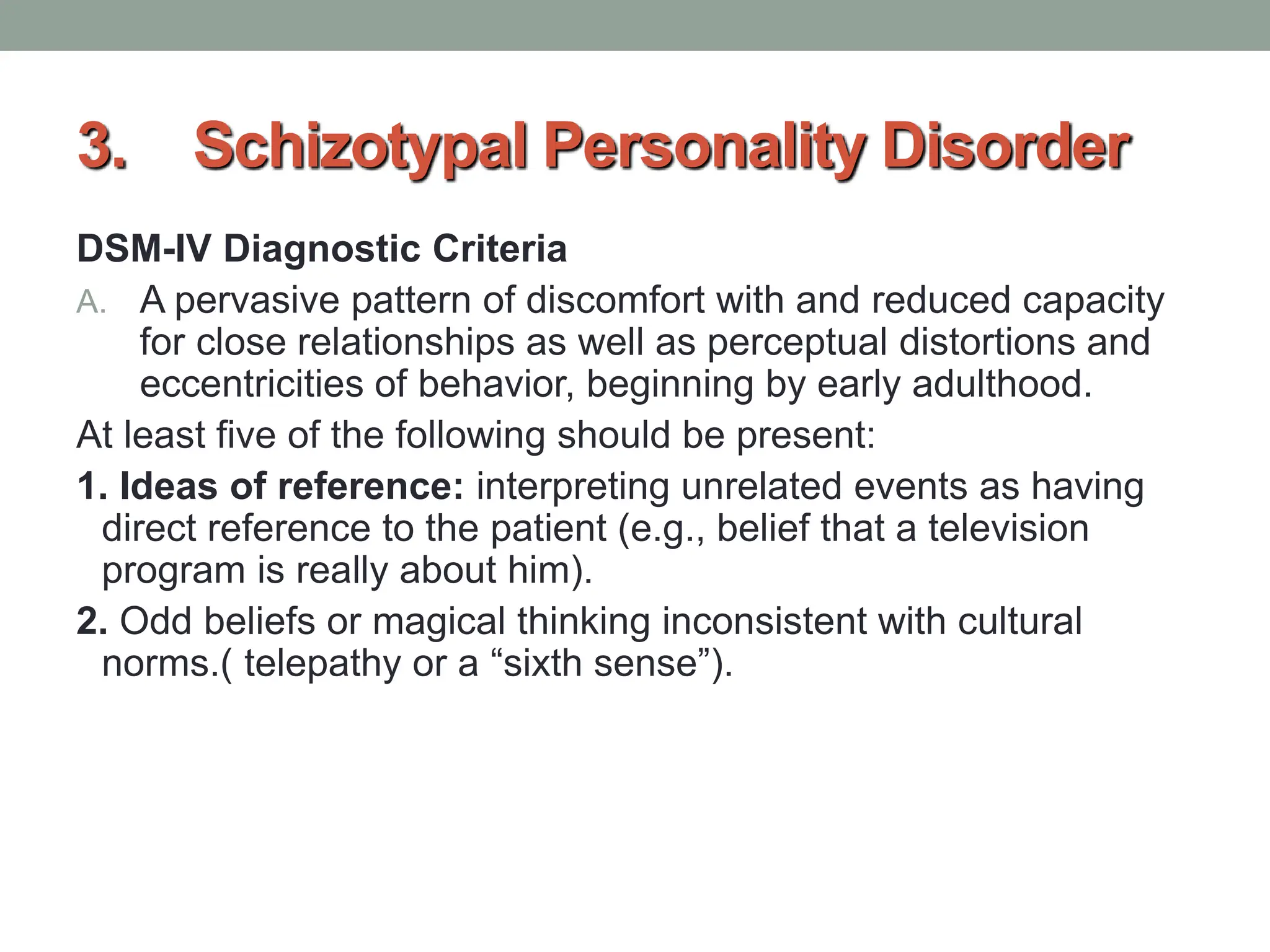 3. Schizotypal Personality Disorder
DSM-IV Diagnostic Criteria
A. A pervasive pattern of discomfort with and reduced capacity
for close relationships as well as perceptual distortions and
eccentricities of behavior, beginning by early adulthood.
At least five of the following should be present:
1. Ideas of reference: interpreting unrelated events as having
direct reference to the patient (e.g., belief that a television
program is really about him).
2. Odd beliefs or magical thinking inconsistent with cultural
norms.( telepathy or a “sixth sense”).
 