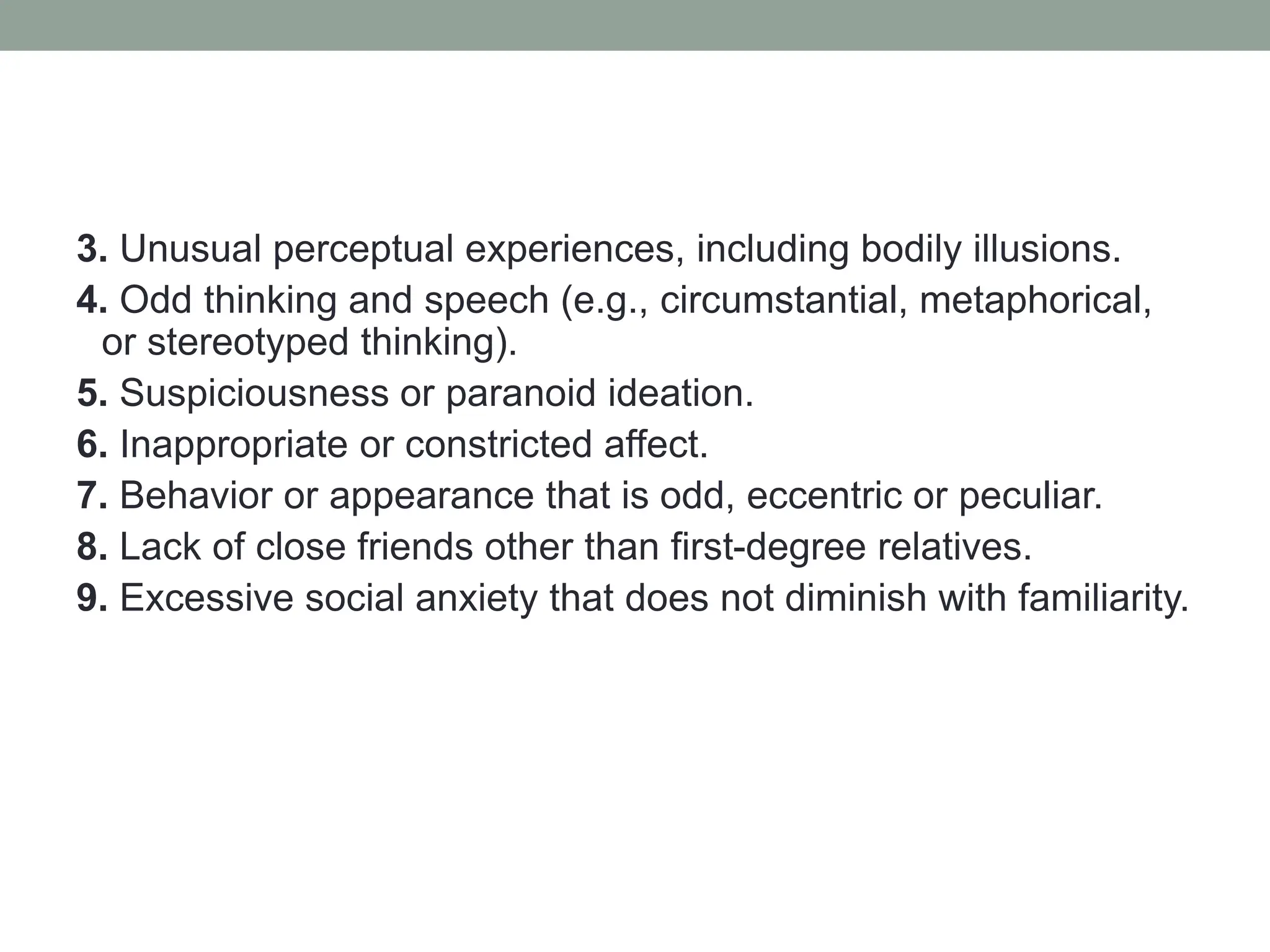3. Unusual perceptual experiences, including bodily illusions.
4. Odd thinking and speech (e.g., circumstantial, metaphorical,
or stereotyped thinking).
5. Suspiciousness or paranoid ideation.
6. Inappropriate or constricted affect.
7. Behavior or appearance that is odd, eccentric or peculiar.
8. Lack of close friends other than first-degree relatives.
9. Excessive social anxiety that does not diminish with familiarity.
 