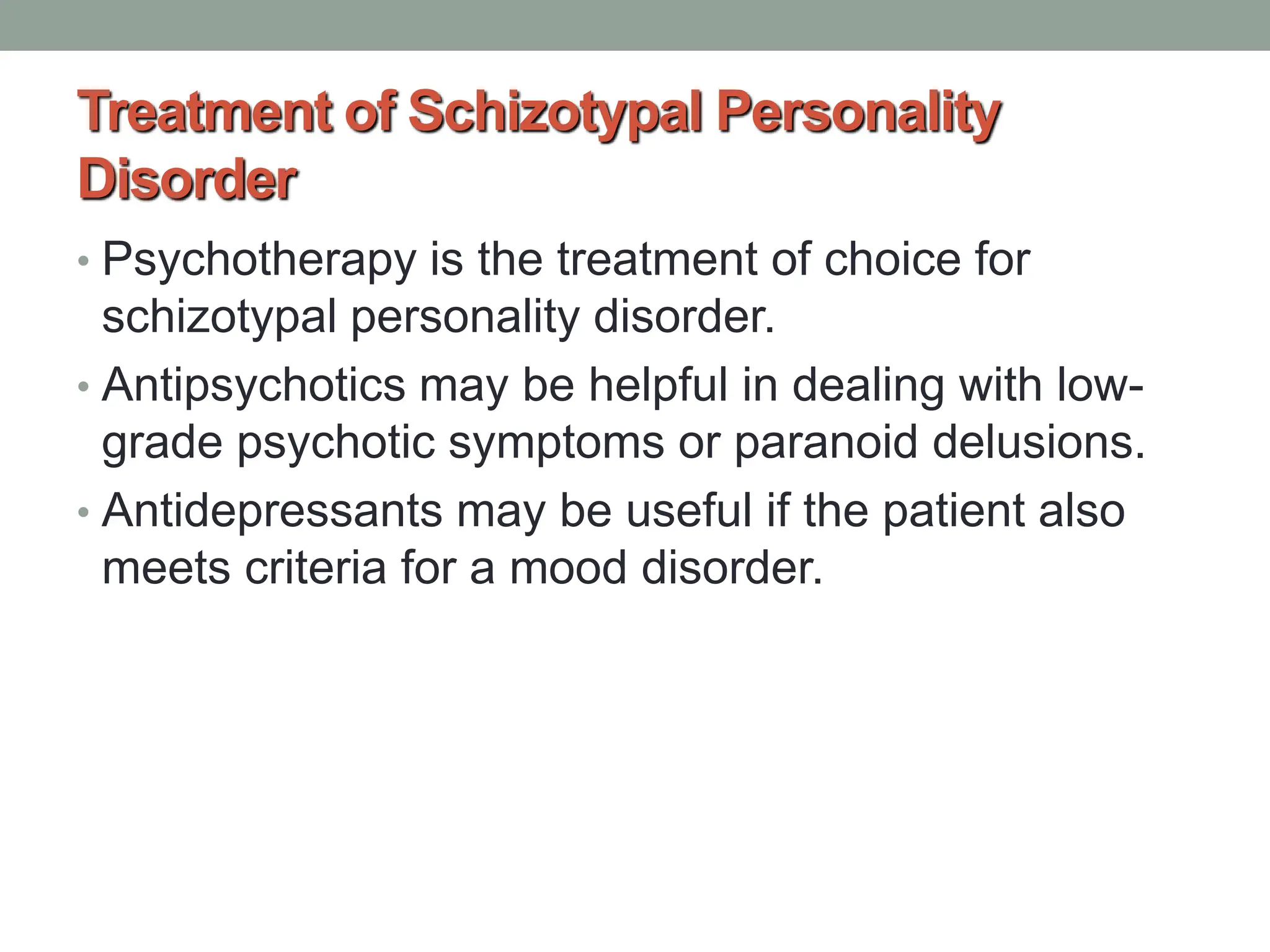 Treatment of Schizotypal Personality
Disorder
• Psychotherapy is the treatment of choice for
schizotypal personality disorder.
• Antipsychotics may be helpful in dealing with low-
grade psychotic symptoms or paranoid delusions.
• Antidepressants may be useful if the patient also
meets criteria for a mood disorder.
 