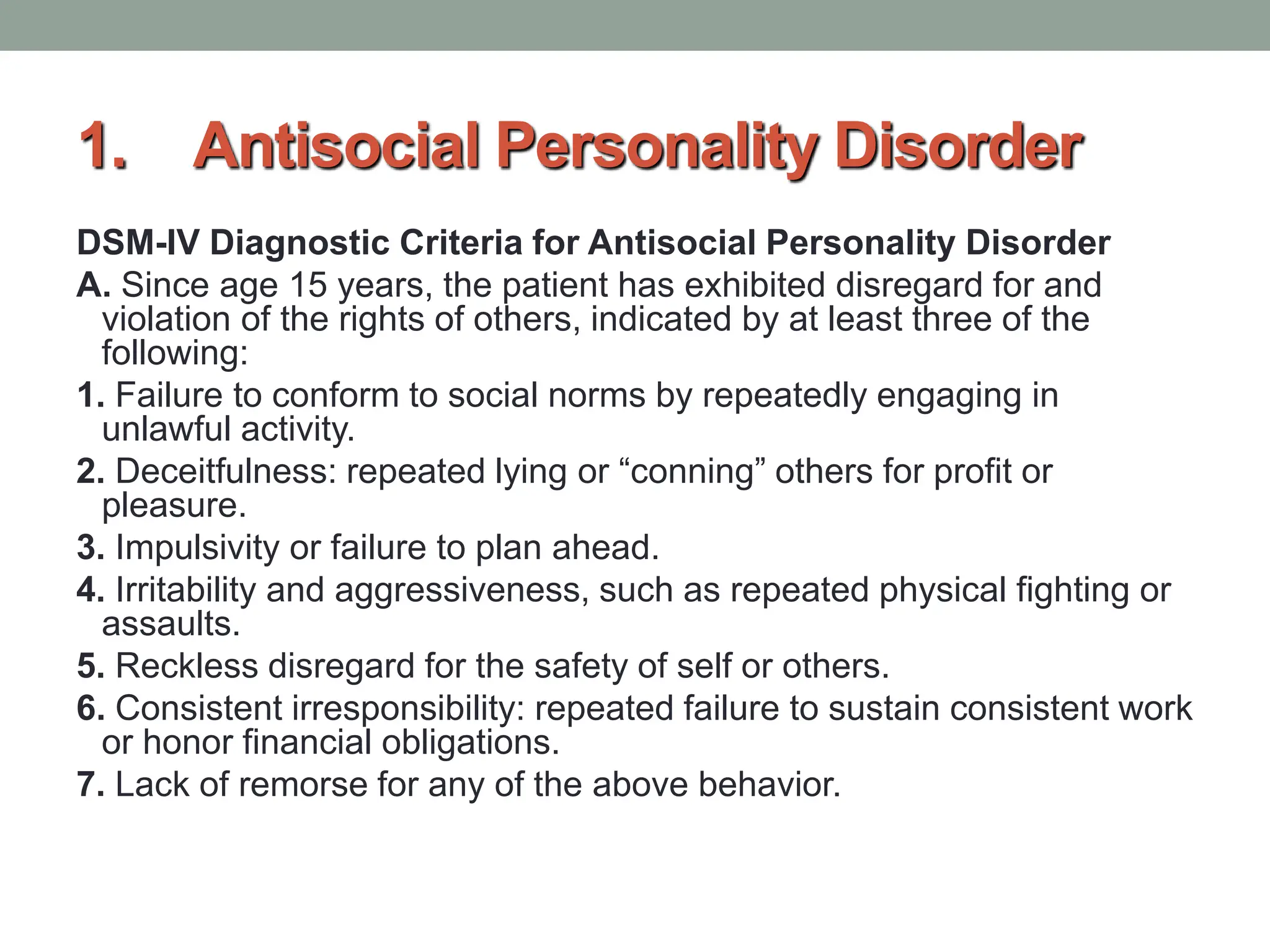 1. Antisocial Personality Disorder
DSM-IV Diagnostic Criteria for Antisocial Personality Disorder
A. Since age 15 years, the patient has exhibited disregard for and
violation of the rights of others, indicated by at least three of the
following:
1. Failure to conform to social norms by repeatedly engaging in
unlawful activity.
2. Deceitfulness: repeated lying or “conning” others for profit or
pleasure.
3. Impulsivity or failure to plan ahead.
4. Irritability and aggressiveness, such as repeated physical fighting or
assaults.
5. Reckless disregard for the safety of self or others.
6. Consistent irresponsibility: repeated failure to sustain consistent work
or honor financial obligations.
7. Lack of remorse for any of the above behavior.
 