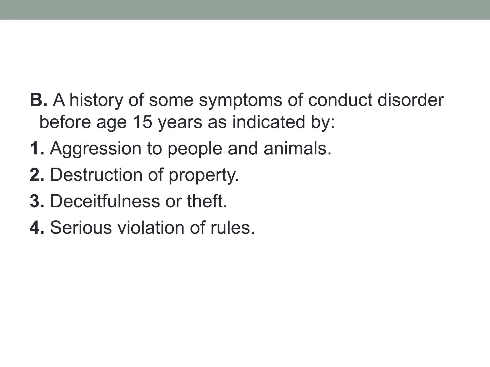 B. A history of some symptoms of conduct disorder
before age 15 years as indicated by:
1. Aggression to people and animals.
2. Destruction of property.
3. Deceitfulness or theft.
4. Serious violation of rules.
 