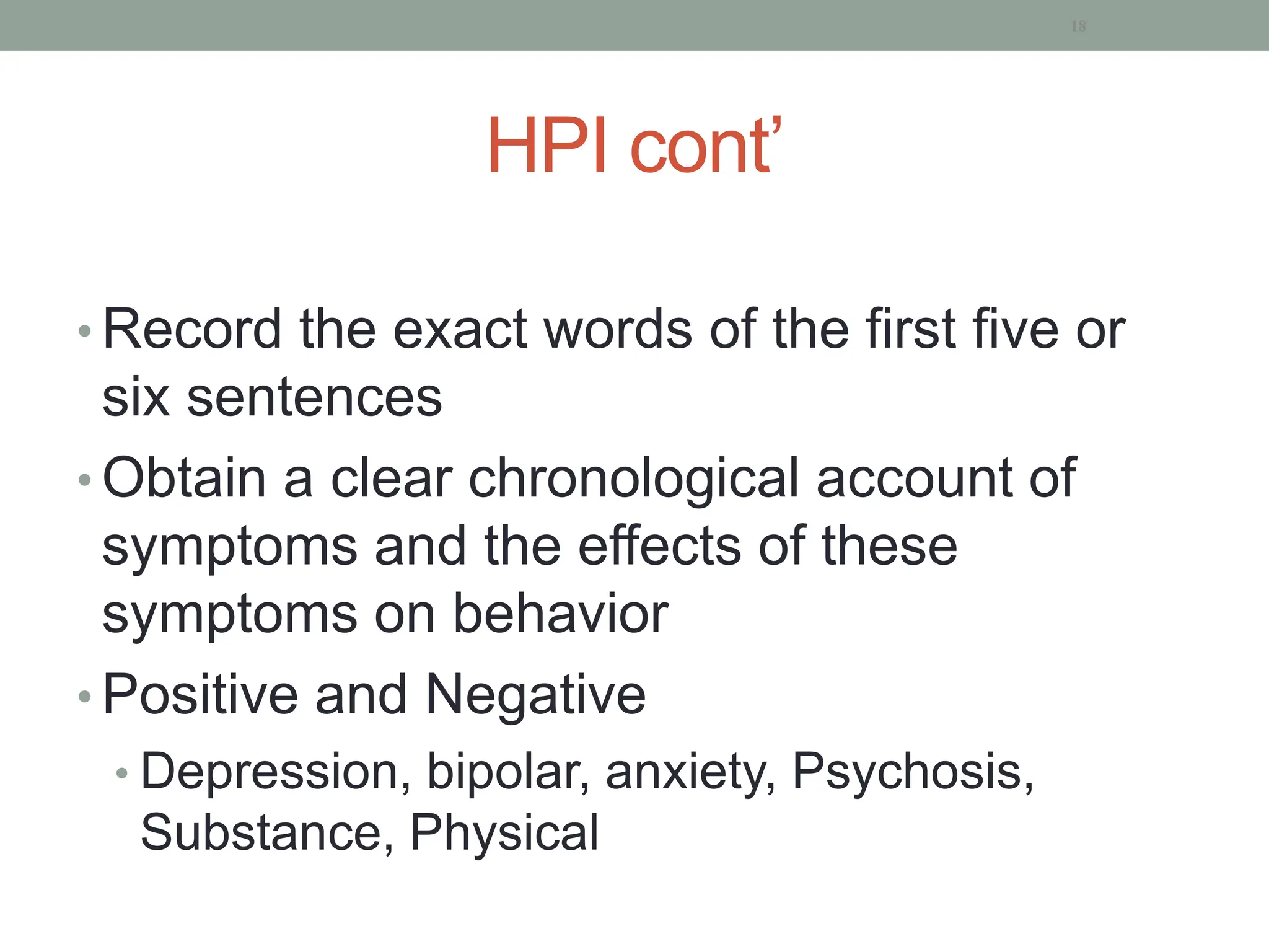HPI cont’
• Record the exact words of the first five or
six sentences
• Obtain a clear chronological account of
symptoms and the effects of these
symptoms on behavior
• Positive and Negative
• Depression, bipolar, anxiety, Psychosis,
Substance, Physical
18
 
