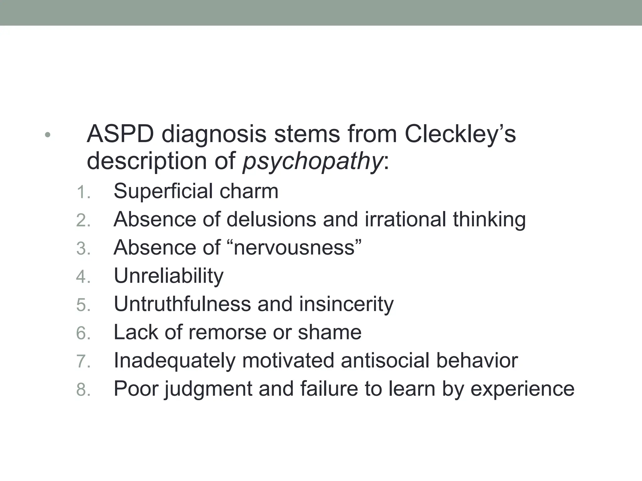 • ASPD diagnosis stems from Cleckley’s
description of psychopathy:
1. Superficial charm
2. Absence of delusions and irrational thinking
3. Absence of “nervousness”
4. Unreliability
5. Untruthfulness and insincerity
6. Lack of remorse or shame
7. Inadequately motivated antisocial behavior
8. Poor judgment and failure to learn by experience
 