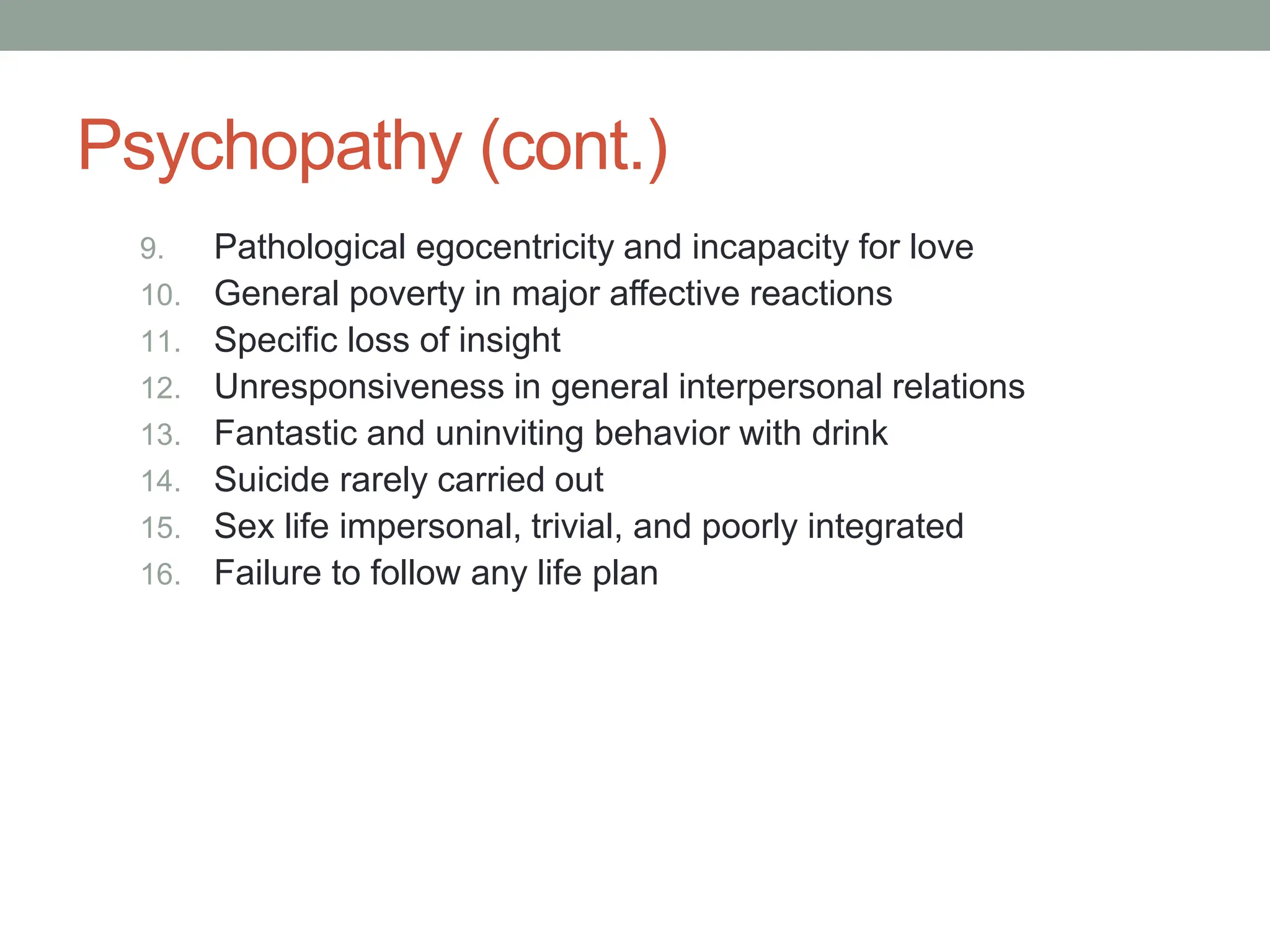 Psychopathy (cont.)
9. Pathological egocentricity and incapacity for love
10. General poverty in major affective reactions
11. Specific loss of insight
12. Unresponsiveness in general interpersonal relations
13. Fantastic and uninviting behavior with drink
14. Suicide rarely carried out
15. Sex life impersonal, trivial, and poorly integrated
16. Failure to follow any life plan
 