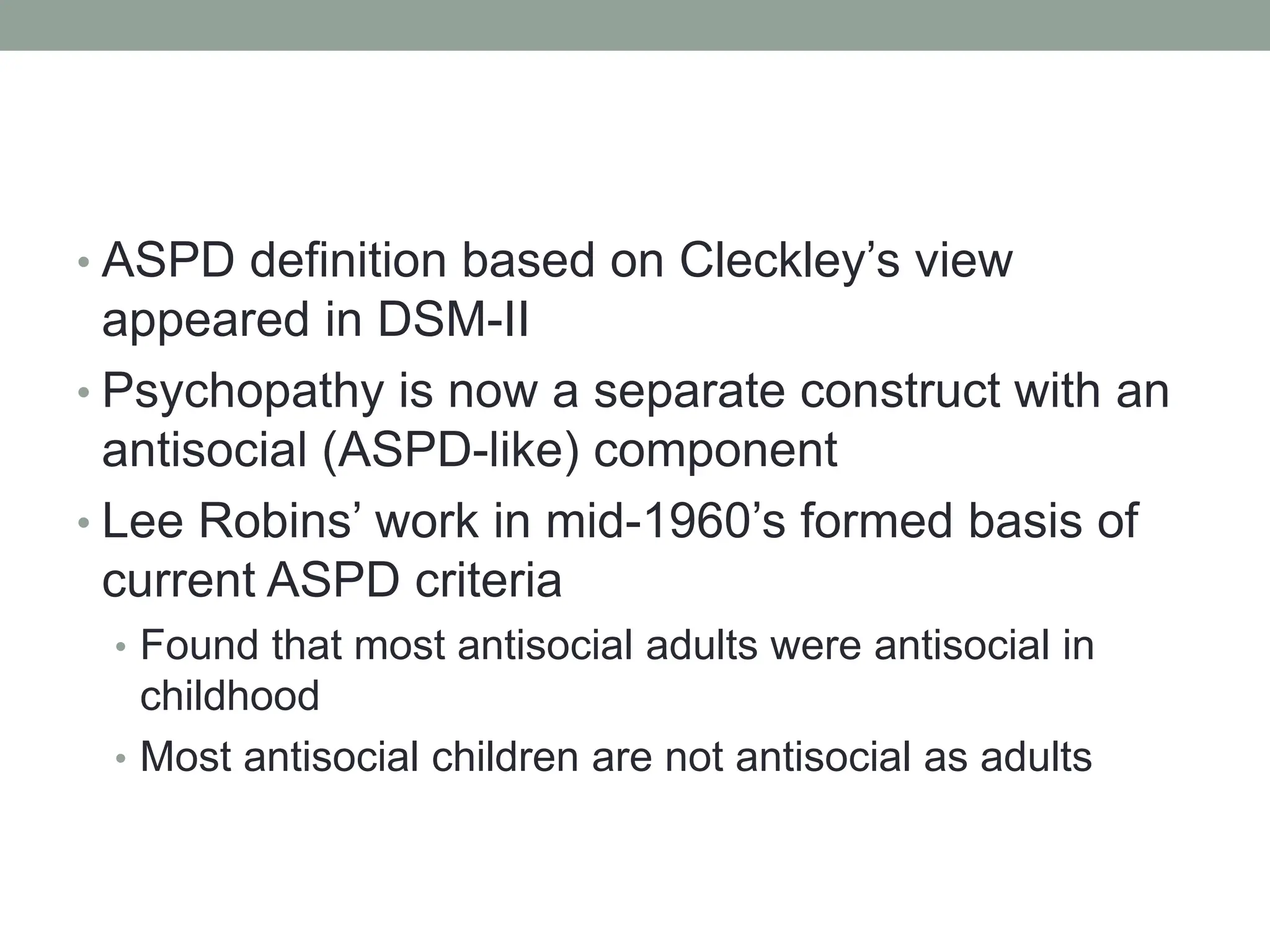 • ASPD definition based on Cleckley’s view
appeared in DSM-II
• Psychopathy is now a separate construct with an
antisocial (ASPD-like) component
• Lee Robins’ work in mid-1960’s formed basis of
current ASPD criteria
• Found that most antisocial adults were antisocial in
childhood
• Most antisocial children are not antisocial as adults
 