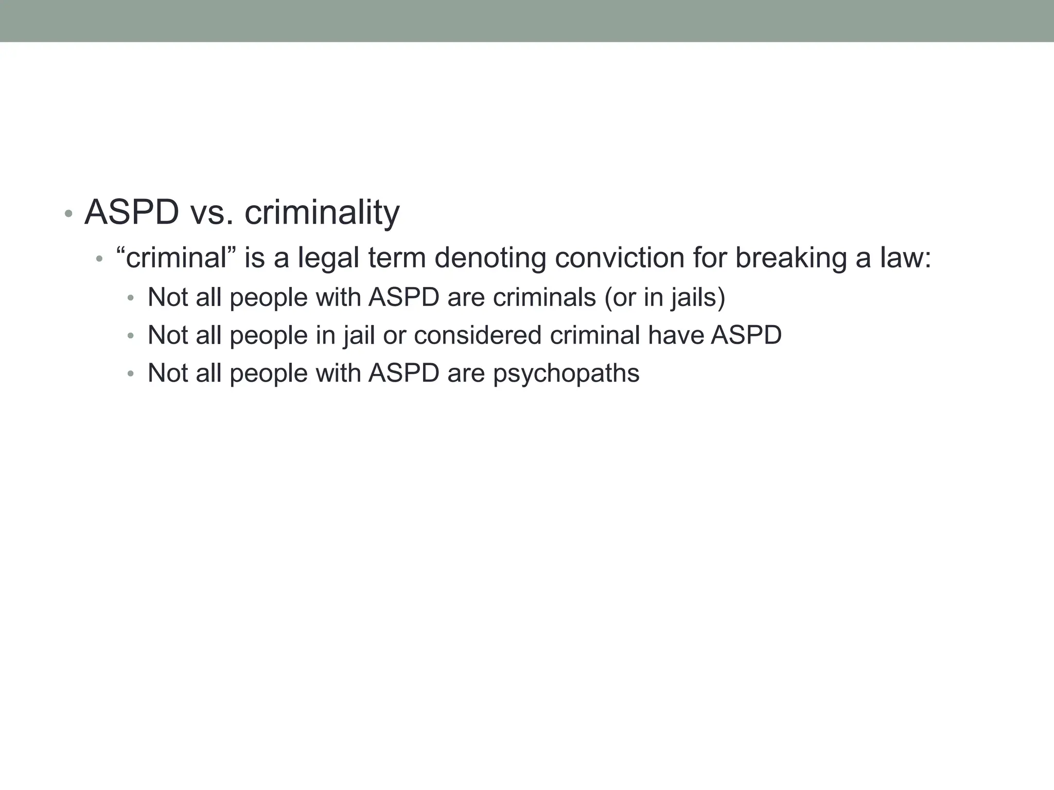 • ASPD vs. criminality
• “criminal” is a legal term denoting conviction for breaking a law:
• Not all people with ASPD are criminals (or in jails)
• Not all people in jail or considered criminal have ASPD
• Not all people with ASPD are psychopaths
 