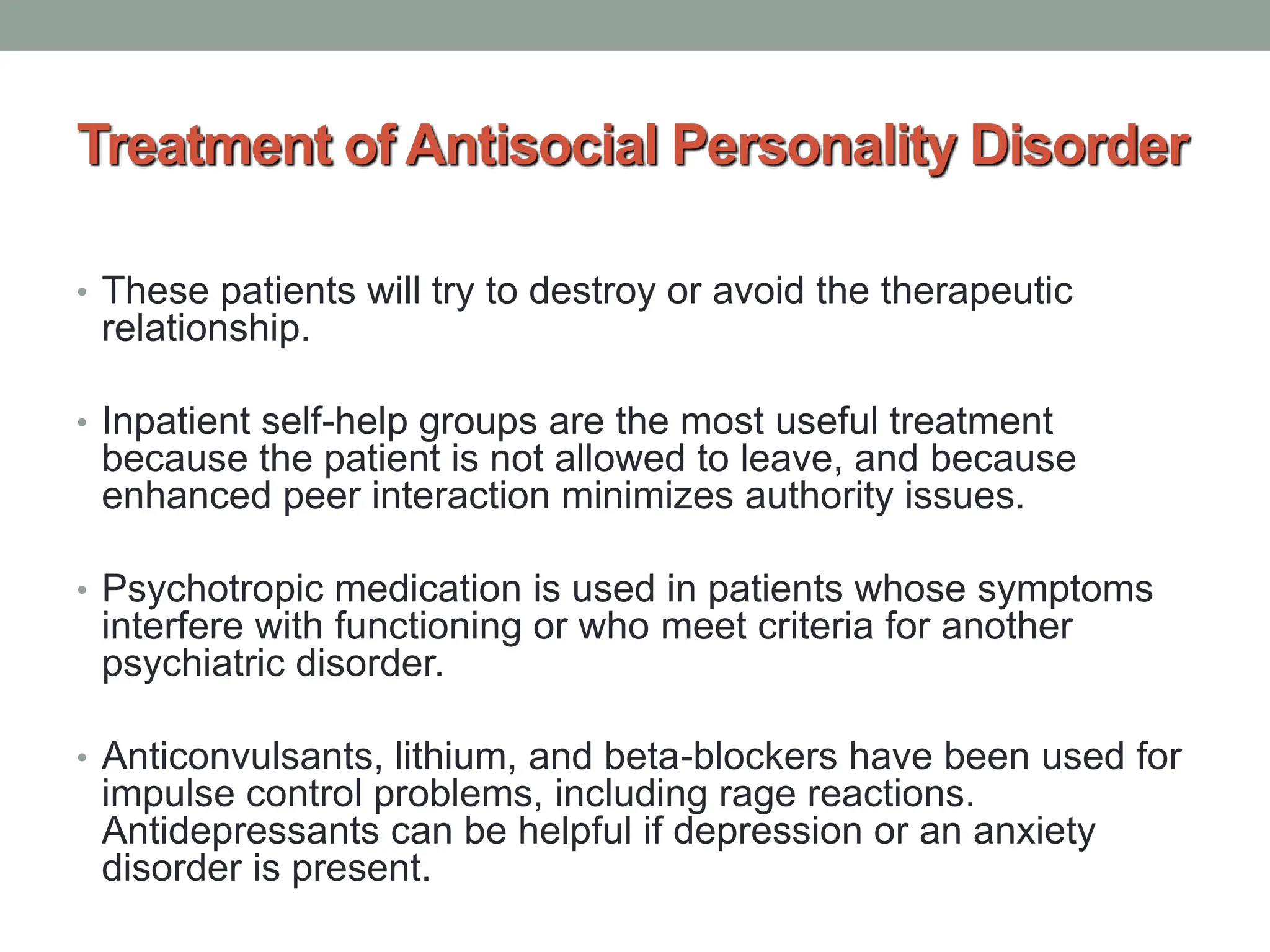 Treatment of Antisocial Personality Disorder
• These patients will try to destroy or avoid the therapeutic
relationship.
• Inpatient self-help groups are the most useful treatment
because the patient is not allowed to leave, and because
enhanced peer interaction minimizes authority issues.
• Psychotropic medication is used in patients whose symptoms
interfere with functioning or who meet criteria for another
psychiatric disorder.
• Anticonvulsants, lithium, and beta-blockers have been used for
impulse control problems, including rage reactions.
Antidepressants can be helpful if depression or an anxiety
disorder is present.
 