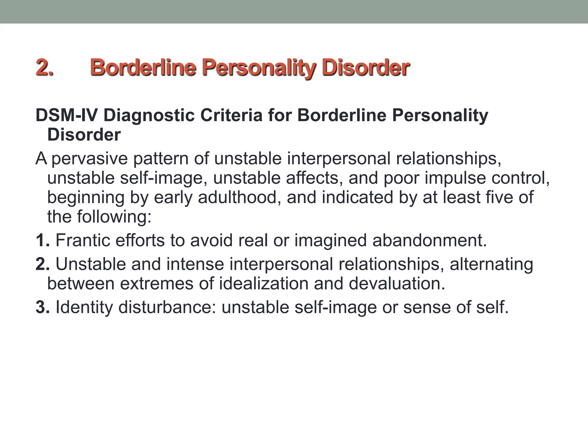 2. Borderline Personality Disorder
DSM-IV Diagnostic Criteria for Borderline Personality
Disorder
A pervasive pattern of unstable interpersonal relationships,
unstable self-image, unstable affects, and poor impulse control,
beginning by early adulthood, and indicated by at least five of
the following:
1. Frantic efforts to avoid real or imagined abandonment.
2. Unstable and intense interpersonal relationships, alternating
between extremes of idealization and devaluation.
3. Identity disturbance: unstable self-image or sense of self.
 