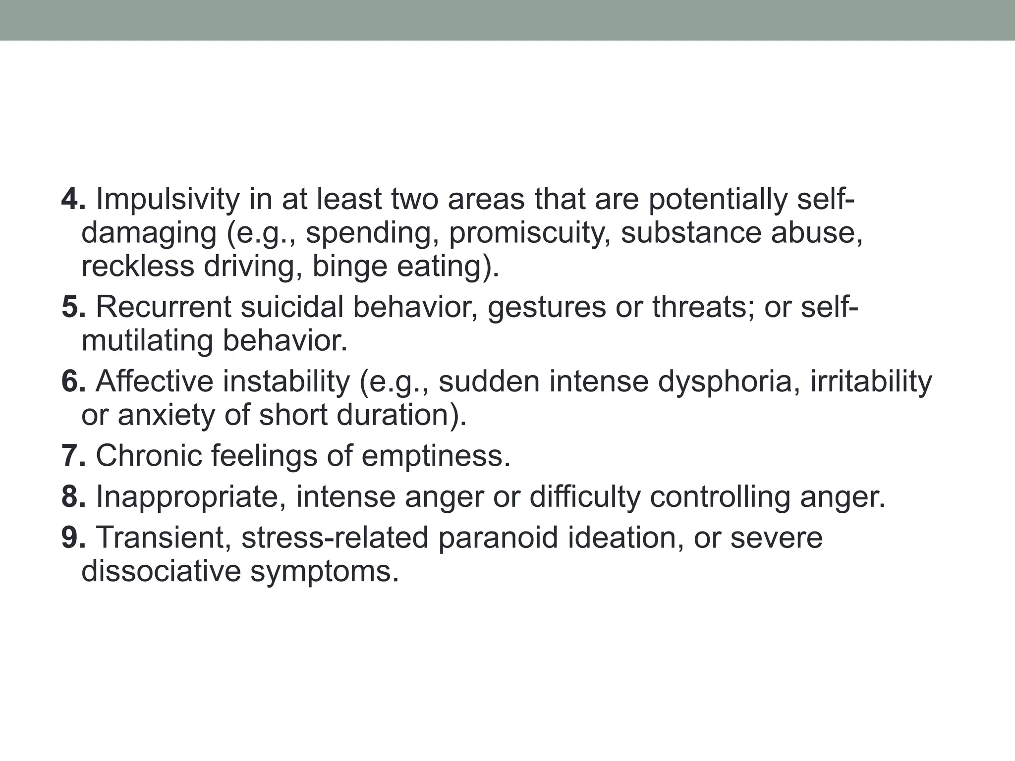 4. Impulsivity in at least two areas that are potentially self-
damaging (e.g., spending, promiscuity, substance abuse,
reckless driving, binge eating).
5. Recurrent suicidal behavior, gestures or threats; or self-
mutilating behavior.
6. Affective instability (e.g., sudden intense dysphoria, irritability
or anxiety of short duration).
7. Chronic feelings of emptiness.
8. Inappropriate, intense anger or difficulty controlling anger.
9. Transient, stress-related paranoid ideation, or severe
dissociative symptoms.
 