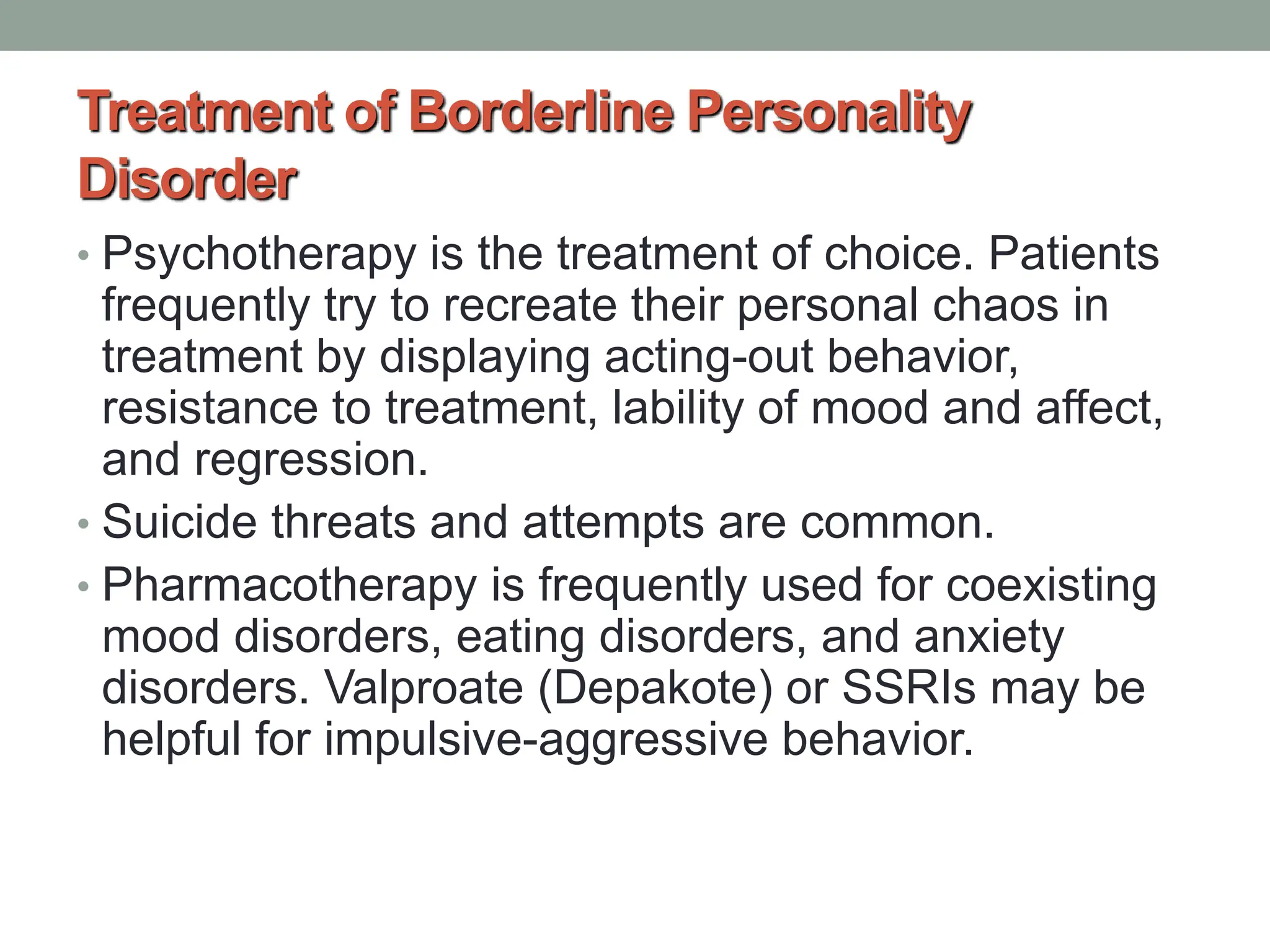 Treatment of Borderline Personality
Disorder
• Psychotherapy is the treatment of choice. Patients
frequently try to recreate their personal chaos in
treatment by displaying acting-out behavior,
resistance to treatment, lability of mood and affect,
and regression.
• Suicide threats and attempts are common.
• Pharmacotherapy is frequently used for coexisting
mood disorders, eating disorders, and anxiety
disorders. Valproate (Depakote) or SSRIs may be
helpful for impulsive-aggressive behavior.
 