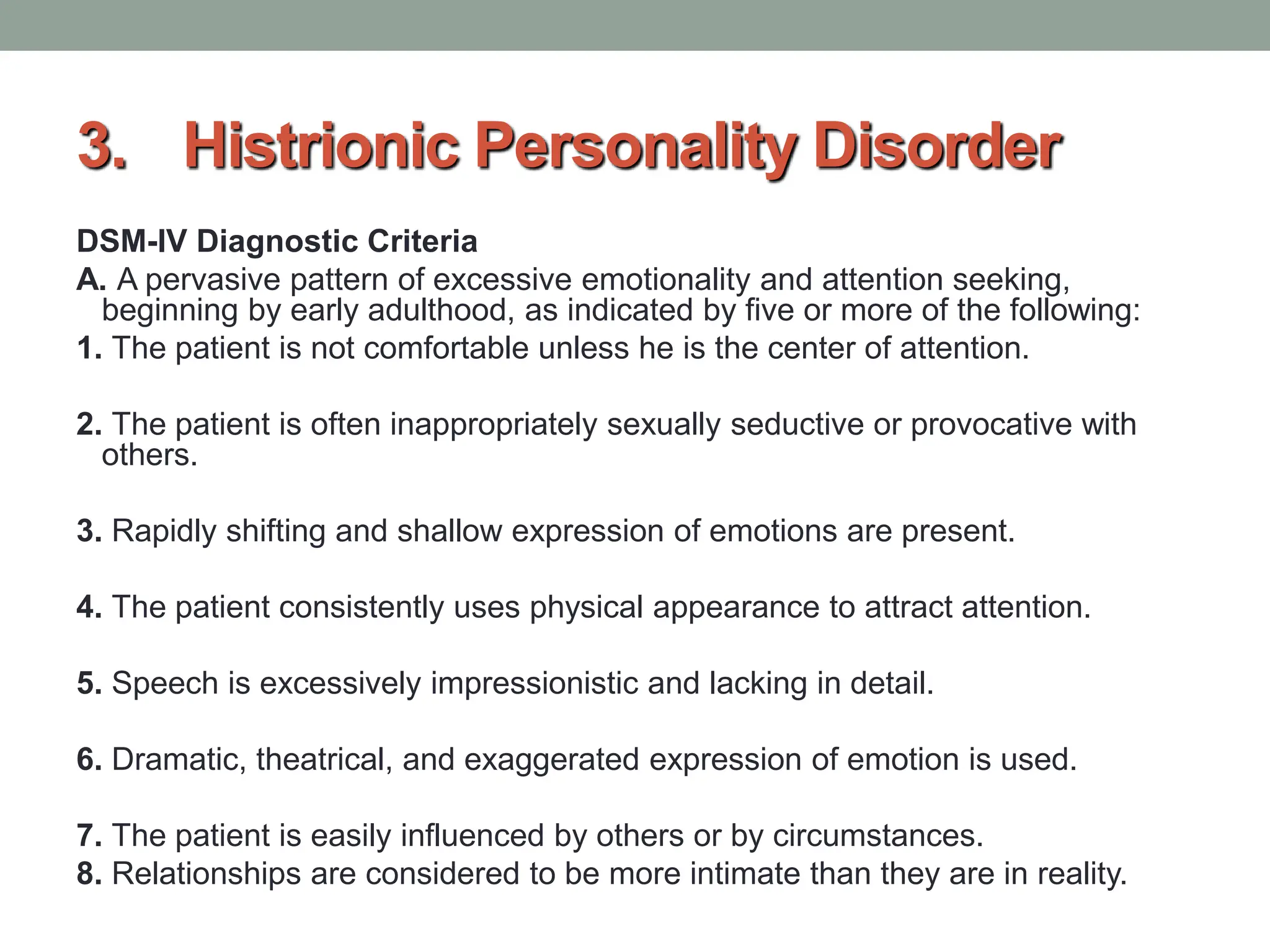 3. Histrionic Personality Disorder
DSM-IV Diagnostic Criteria
A. A pervasive pattern of excessive emotionality and attention seeking,
beginning by early adulthood, as indicated by five or more of the following:
1. The patient is not comfortable unless he is the center of attention.
2. The patient is often inappropriately sexually seductive or provocative with
others.
3. Rapidly shifting and shallow expression of emotions are present.
4. The patient consistently uses physical appearance to attract attention.
5. Speech is excessively impressionistic and lacking in detail.
6. Dramatic, theatrical, and exaggerated expression of emotion is used.
7. The patient is easily influenced by others or by circumstances.
8. Relationships are considered to be more intimate than they are in reality.
 