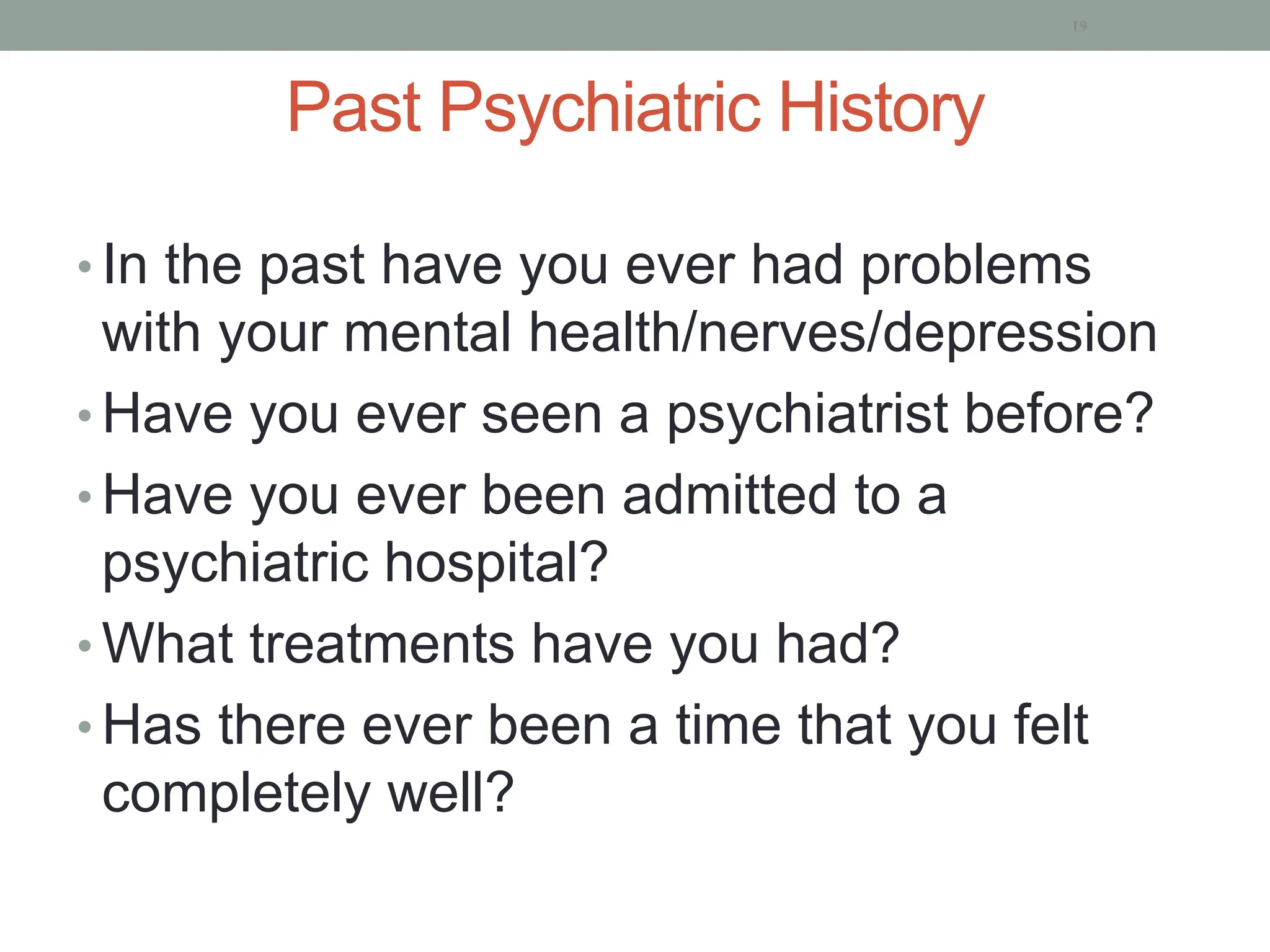 Past Psychiatric History
• In the past have you ever had problems
with your mental health/nerves/depression
• Have you ever seen a psychiatrist before?
• Have you ever been admitted to a
psychiatric hospital?
• What treatments have you had?
• Has there ever been a time that you felt
completely well?
19
 