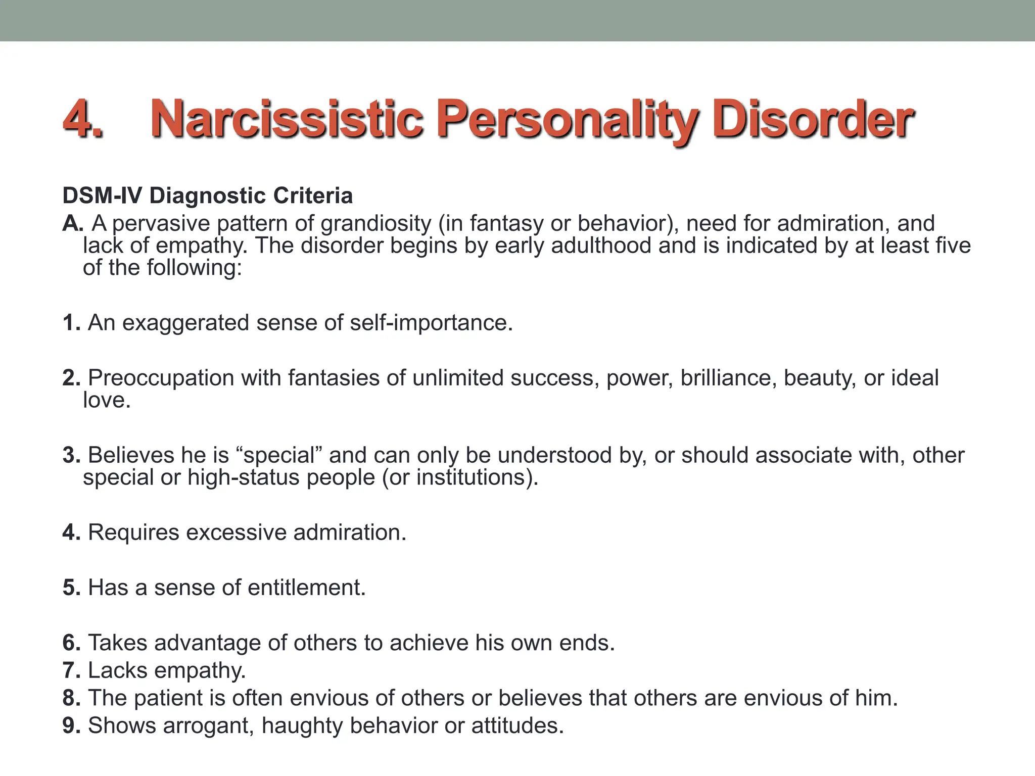 4. Narcissistic Personality Disorder
DSM-IV Diagnostic Criteria
A. A pervasive pattern of grandiosity (in fantasy or behavior), need for admiration, and
lack of empathy. The disorder begins by early adulthood and is indicated by at least five
of the following:
1. An exaggerated sense of self-importance.
2. Preoccupation with fantasies of unlimited success, power, brilliance, beauty, or ideal
love.
3. Believes he is “special” and can only be understood by, or should associate with, other
special or high-status people (or institutions).
4. Requires excessive admiration.
5. Has a sense of entitlement.
6. Takes advantage of others to achieve his own ends.
7. Lacks empathy.
8. The patient is often envious of others or believes that others are envious of him.
9. Shows arrogant, haughty behavior or attitudes.
 