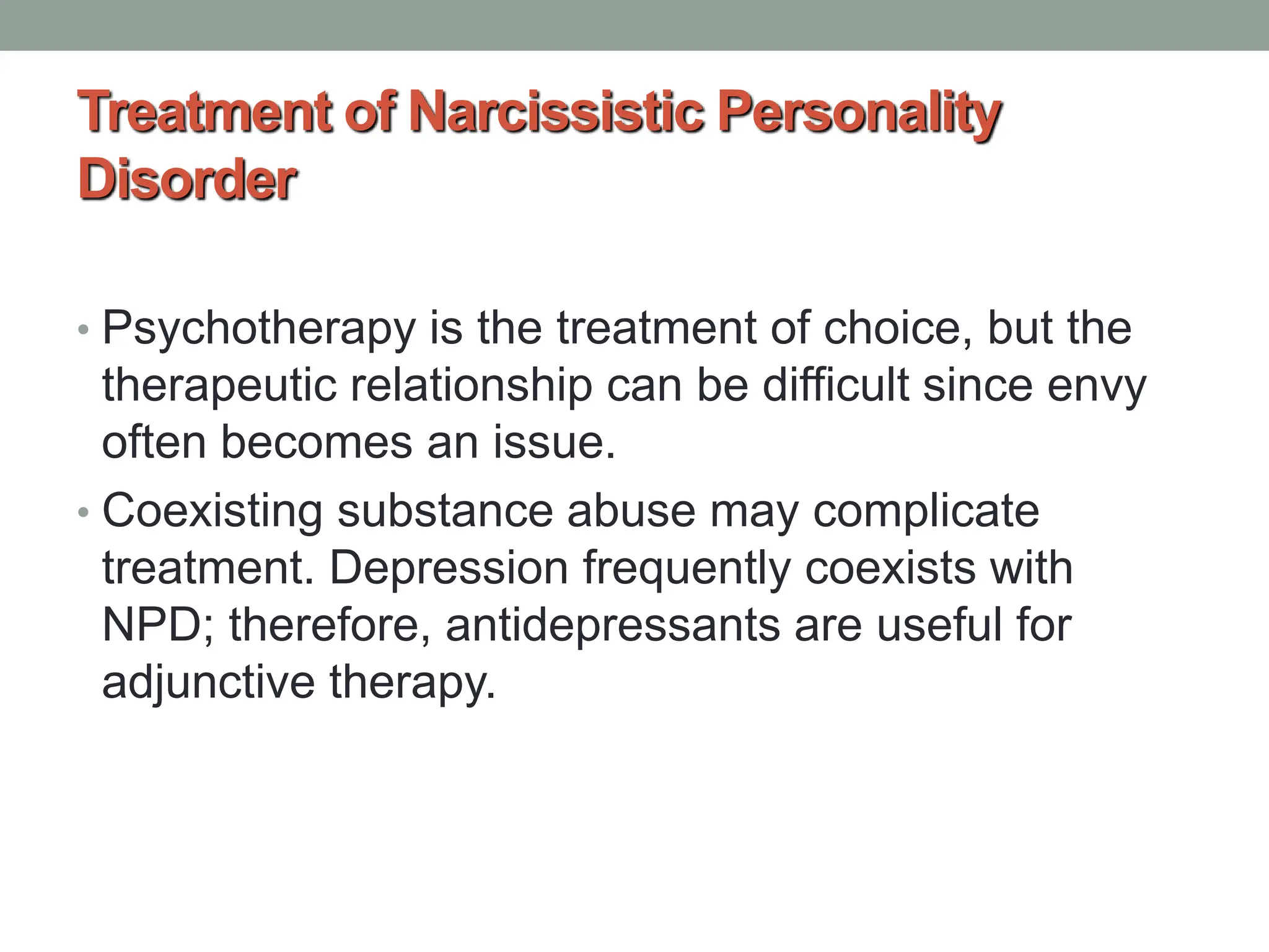 Treatment of Narcissistic Personality
Disorder
• Psychotherapy is the treatment of choice, but the
therapeutic relationship can be difficult since envy
often becomes an issue.
• Coexisting substance abuse may complicate
treatment. Depression frequently coexists with
NPD; therefore, antidepressants are useful for
adjunctive therapy.
 