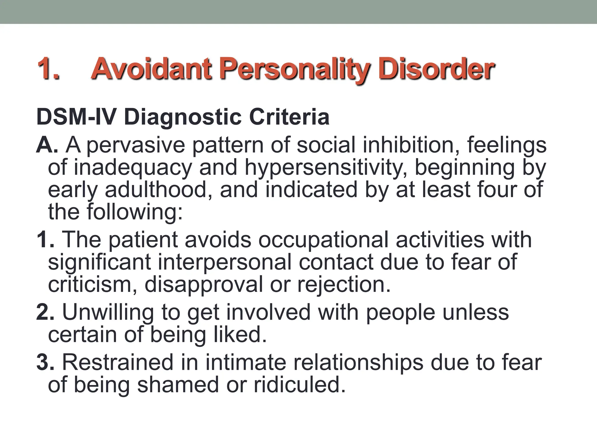 1. Avoidant Personality Disorder
DSM-IV Diagnostic Criteria
A. A pervasive pattern of social inhibition, feelings
of inadequacy and hypersensitivity, beginning by
early adulthood, and indicated by at least four of
the following:
1. The patient avoids occupational activities with
significant interpersonal contact due to fear of
criticism, disapproval or rejection.
2. Unwilling to get involved with people unless
certain of being liked.
3. Restrained in intimate relationships due to fear
of being shamed or ridiculed.
 