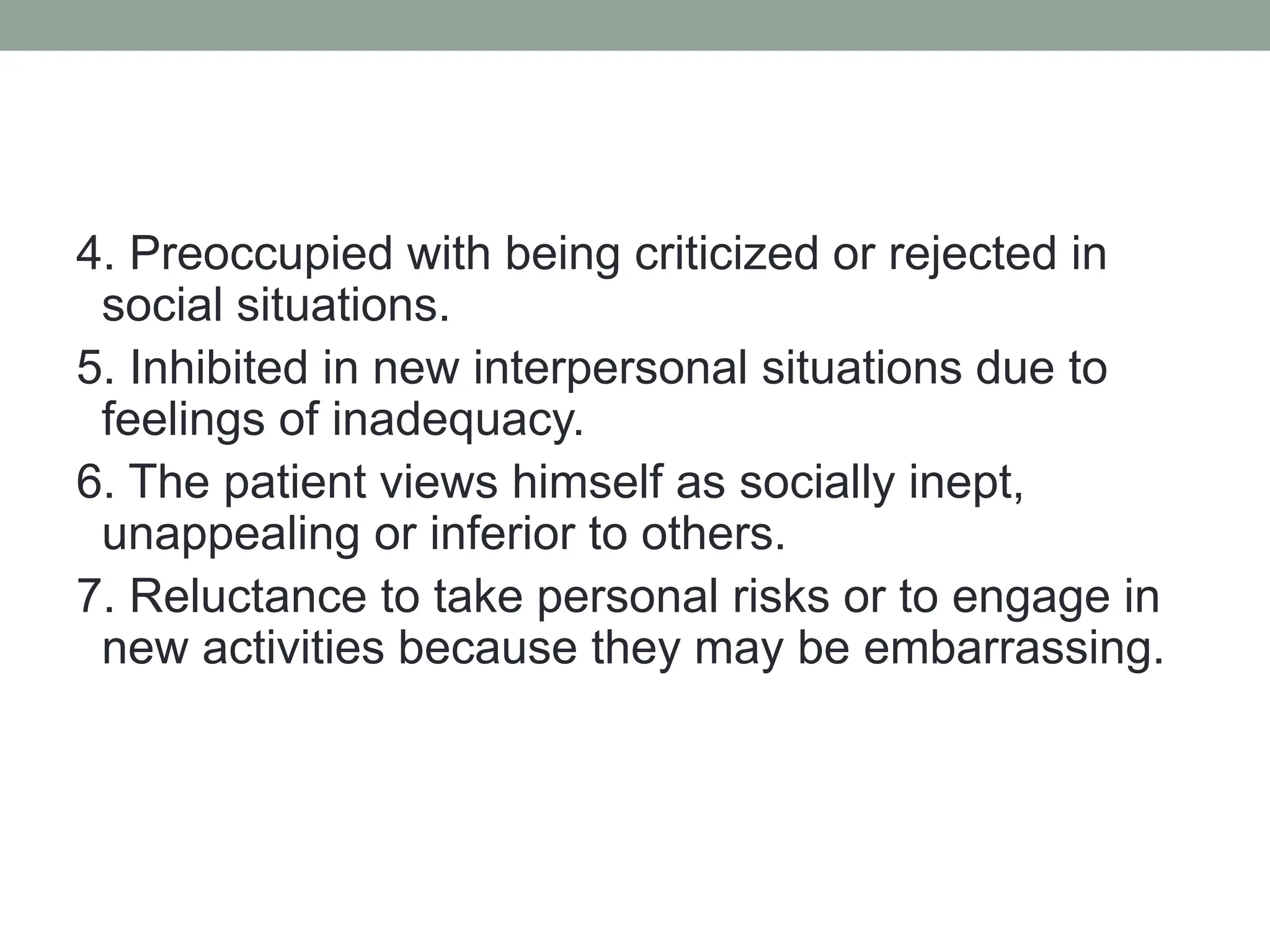 4. Preoccupied with being criticized or rejected in
social situations.
5. Inhibited in new interpersonal situations due to
feelings of inadequacy.
6. The patient views himself as socially inept,
unappealing or inferior to others.
7. Reluctance to take personal risks or to engage in
new activities because they may be embarrassing.
 
