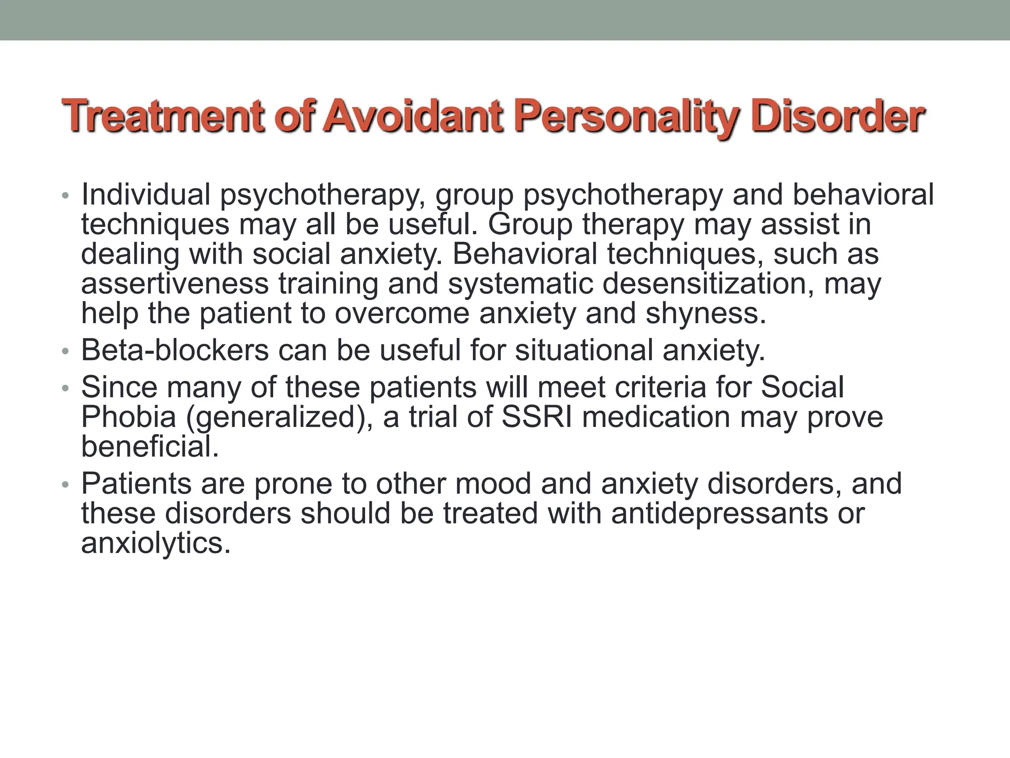 Treatment of Avoidant Personality Disorder
• Individual psychotherapy, group psychotherapy and behavioral
techniques may all be useful. Group therapy may assist in
dealing with social anxiety. Behavioral techniques, such as
assertiveness training and systematic desensitization, may
help the patient to overcome anxiety and shyness.
• Beta-blockers can be useful for situational anxiety.
• Since many of these patients will meet criteria for Social
Phobia (generalized), a trial of SSRI medication may prove
beneficial.
• Patients are prone to other mood and anxiety disorders, and
these disorders should be treated with antidepressants or
anxiolytics.
 