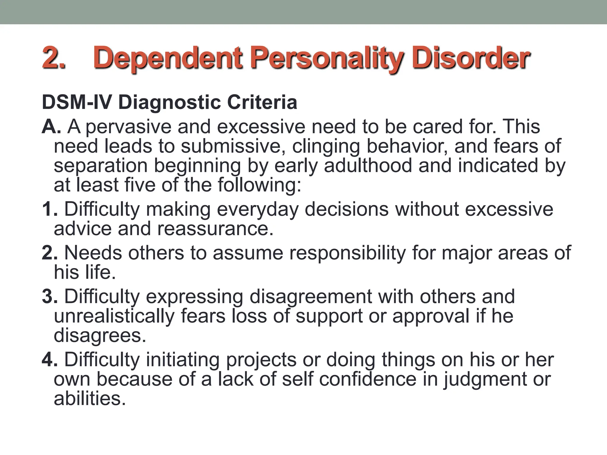 2. Dependent Personality Disorder
DSM-IV Diagnostic Criteria
A. A pervasive and excessive need to be cared for. This
need leads to submissive, clinging behavior, and fears of
separation beginning by early adulthood and indicated by
at least five of the following:
1. Difficulty making everyday decisions without excessive
advice and reassurance.
2. Needs others to assume responsibility for major areas of
his life.
3. Difficulty expressing disagreement with others and
unrealistically fears loss of support or approval if he
disagrees.
4. Difficulty initiating projects or doing things on his or her
own because of a lack of self confidence in judgment or
abilities.
 