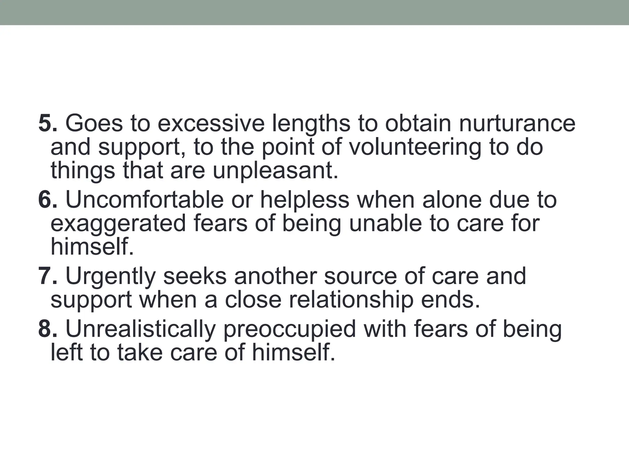 5. Goes to excessive lengths to obtain nurturance
and support, to the point of volunteering to do
things that are unpleasant.
6. Uncomfortable or helpless when alone due to
exaggerated fears of being unable to care for
himself.
7. Urgently seeks another source of care and
support when a close relationship ends.
8. Unrealistically preoccupied with fears of being
left to take care of himself.
 