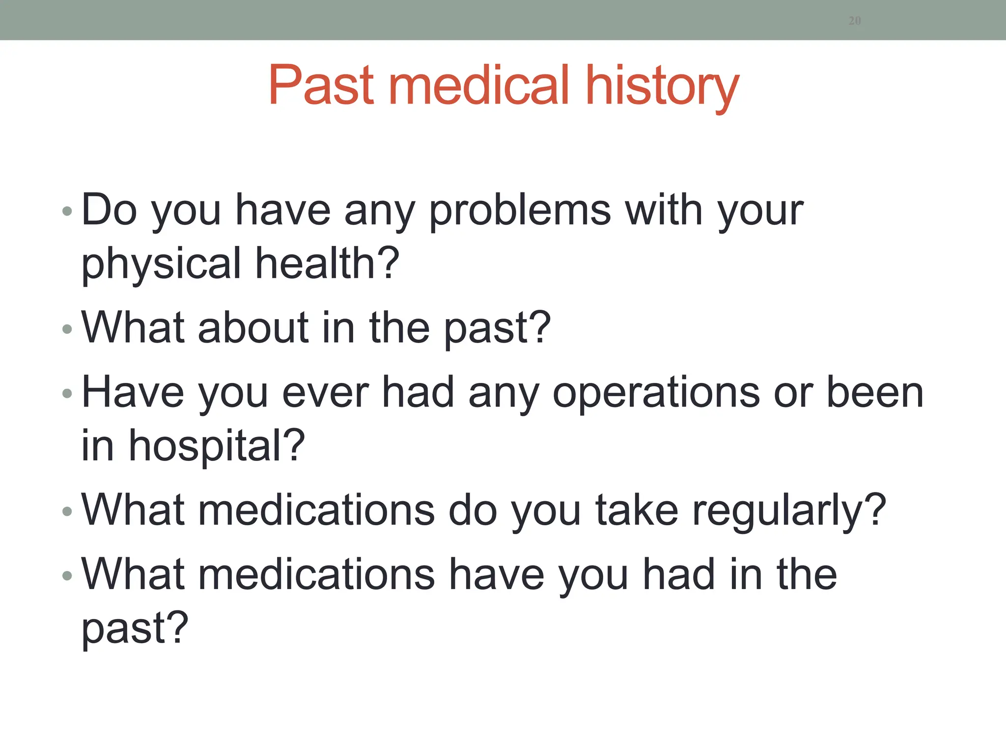 Past medical history
• Do you have any problems with your
physical health?
• What about in the past?
• Have you ever had any operations or been
in hospital?
• What medications do you take regularly?
• What medications have you had in the
past?
20
 