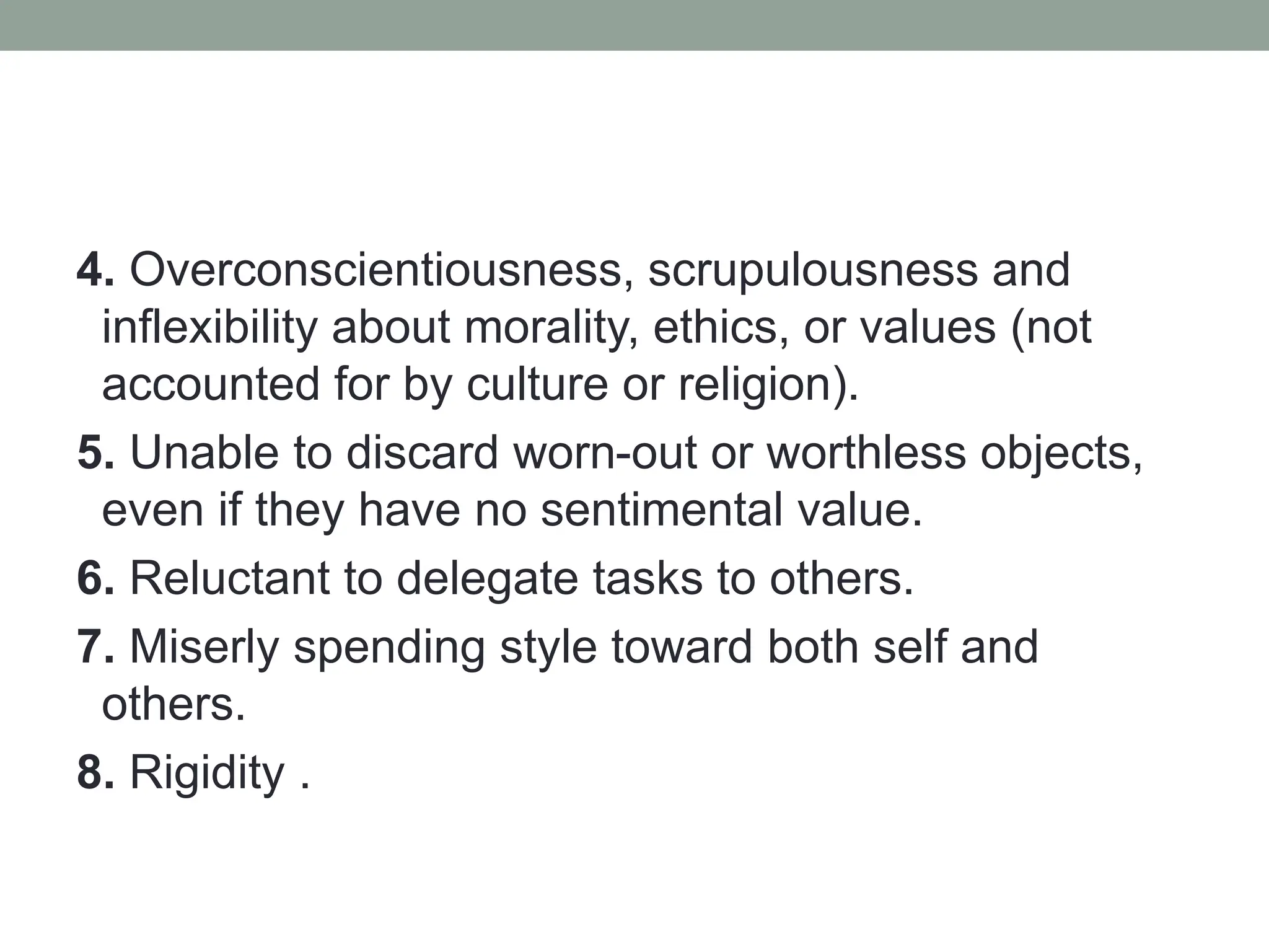 4. Overconscientiousness, scrupulousness and
inflexibility about morality, ethics, or values (not
accounted for by culture or religion).
5. Unable to discard worn-out or worthless objects,
even if they have no sentimental value.
6. Reluctant to delegate tasks to others.
7. Miserly spending style toward both self and
others.
8. Rigidity .
 