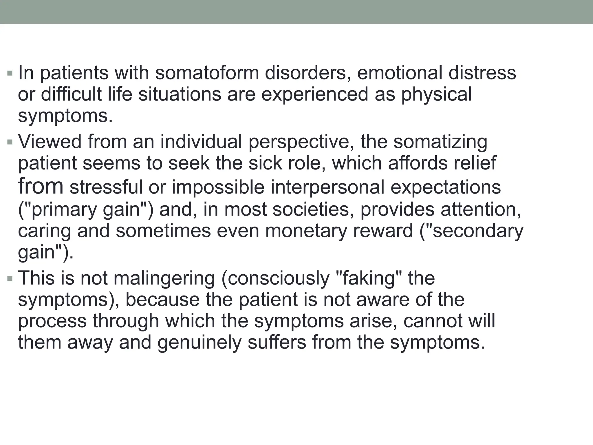  In patients with somatoform disorders, emotional distress
or difficult life situations are experienced as physical
symptoms.
 Viewed from an individual perspective, the somatizing
patient seems to seek the sick role, which affords relief
from stressful or impossible interpersonal expectations
("primary gain") and, in most societies, provides attention,
caring and sometimes even monetary reward ("secondary
gain").
 This is not malingering (consciously "faking" the
symptoms), because the patient is not aware of the
process through which the symptoms arise, cannot will
them away and genuinely suffers from the symptoms.
 