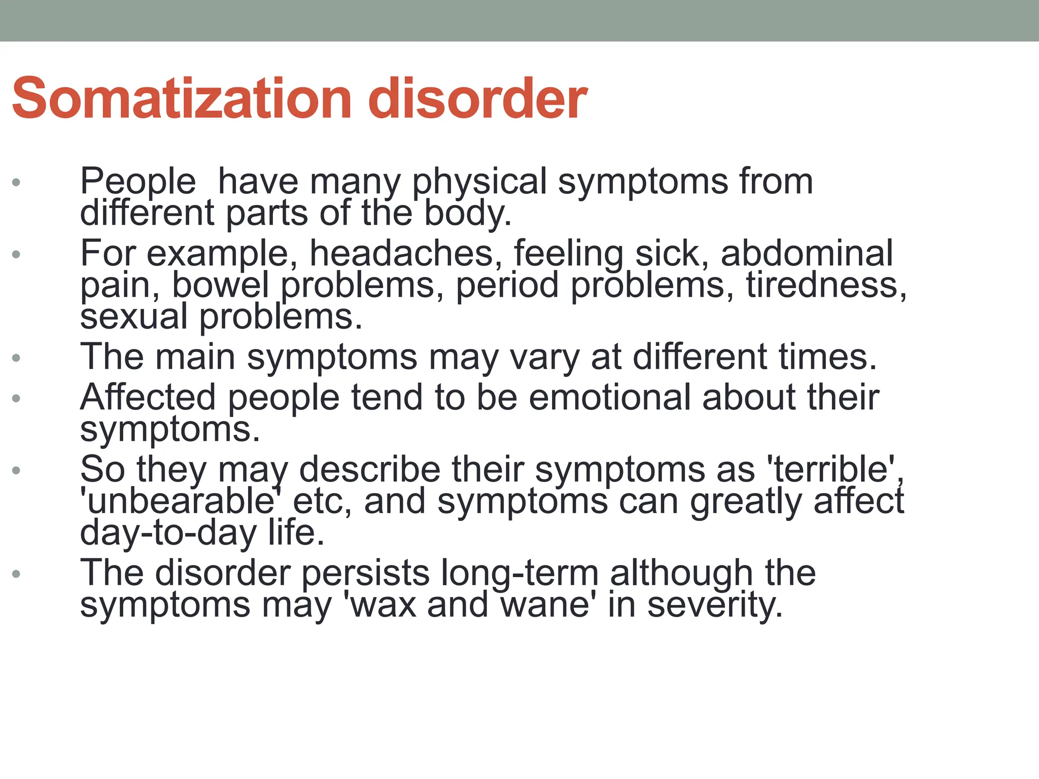 Somatization disorder
• People have many physical symptoms from
different parts of the body.
• For example, headaches, feeling sick, abdominal
pain, bowel problems, period problems, tiredness,
sexual problems.
• The main symptoms may vary at different times.
• Affected people tend to be emotional about their
symptoms.
• So they may describe their symptoms as 'terrible',
'unbearable' etc, and symptoms can greatly affect
day-to-day life.
• The disorder persists long-term although the
symptoms may 'wax and wane' in severity.
 