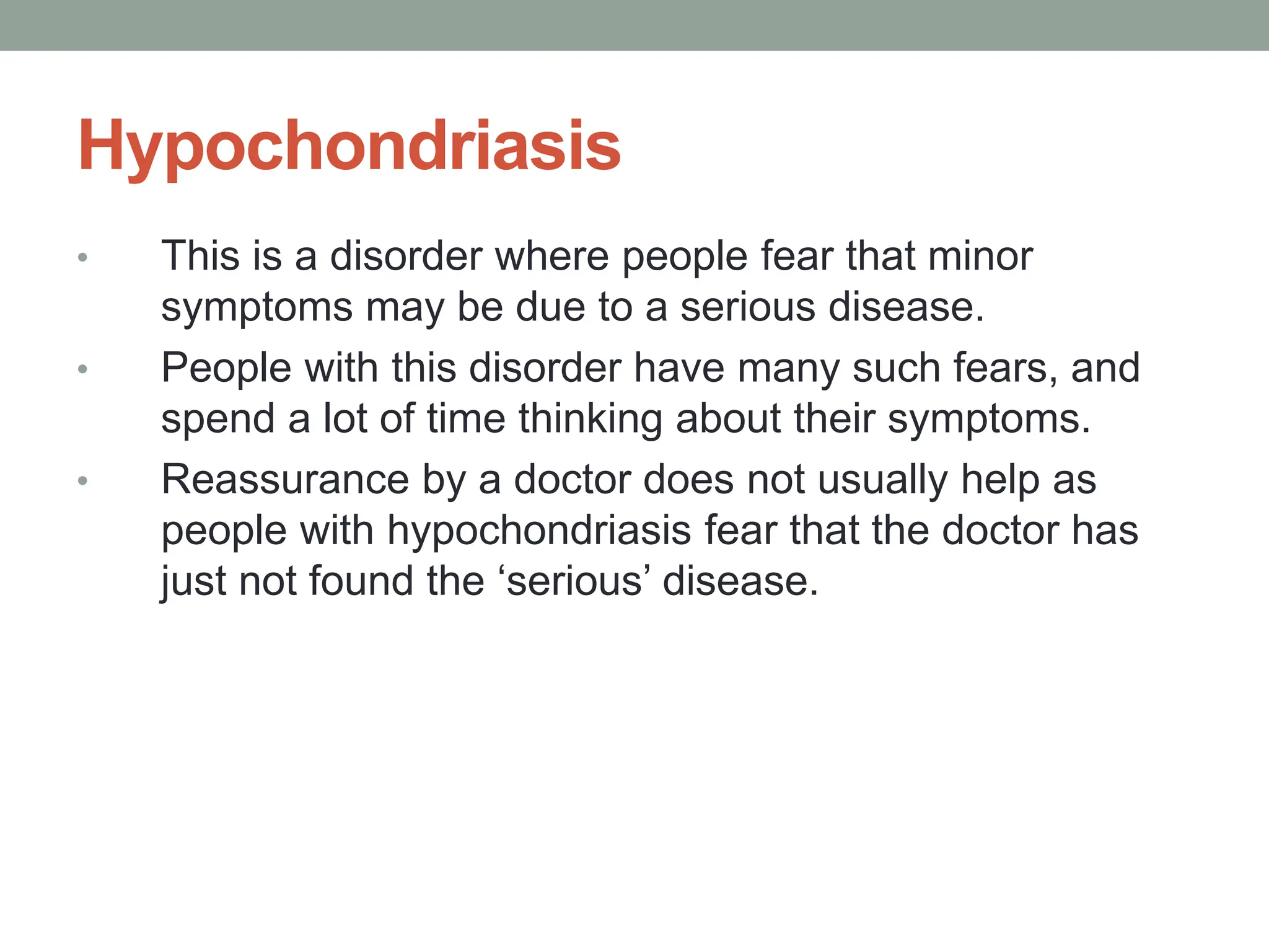 Hypochondriasis
• This is a disorder where people fear that minor
symptoms may be due to a serious disease.
• People with this disorder have many such fears, and
spend a lot of time thinking about their symptoms.
• Reassurance by a doctor does not usually help as
people with hypochondriasis fear that the doctor has
just not found the ‘serious’ disease.
 