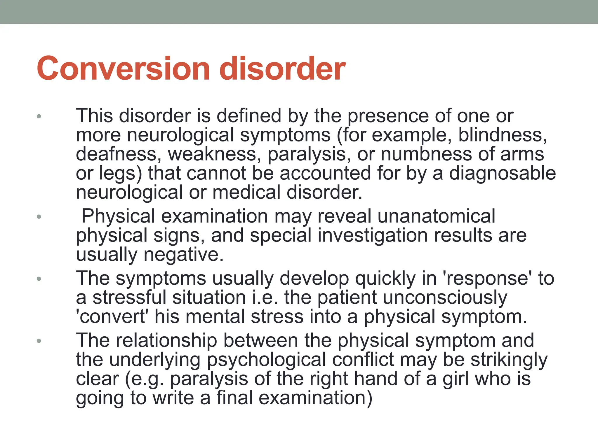 Conversion disorder
• This disorder is defined by the presence of one or
more neurological symptoms (for example, blindness,
deafness, weakness, paralysis, or numbness of arms
or legs) that cannot be accounted for by a diagnosable
neurological or medical disorder.
• Physical examination may reveal unanatomical
physical signs, and special investigation results are
usually negative.
• The symptoms usually develop quickly in 'response' to
a stressful situation i.e. the patient unconsciously
'convert' his mental stress into a physical symptom.
• The relationship between the physical symptom and
the underlying psychological conflict may be strikingly
clear (e.g. paralysis of the right hand of a girl who is
going to write a final examination)
 