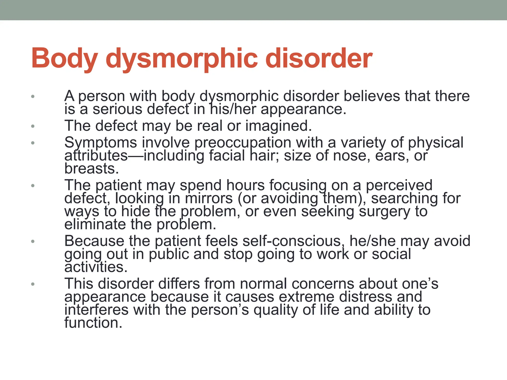 Body dysmorphic disorder
• A person with body dysmorphic disorder believes that there
is a serious defect in his/her appearance.
• The defect may be real or imagined.
• Symptoms involve preoccupation with a variety of physical
attributes—including facial hair; size of nose, ears, or
breasts.
• The patient may spend hours focusing on a perceived
defect, looking in mirrors (or avoiding them), searching for
ways to hide the problem, or even seeking surgery to
eliminate the problem.
• Because the patient feels self-conscious, he/she may avoid
going out in public and stop going to work or social
activities.
• This disorder differs from normal concerns about one’s
appearance because it causes extreme distress and
interferes with the person’s quality of life and ability to
function.
 