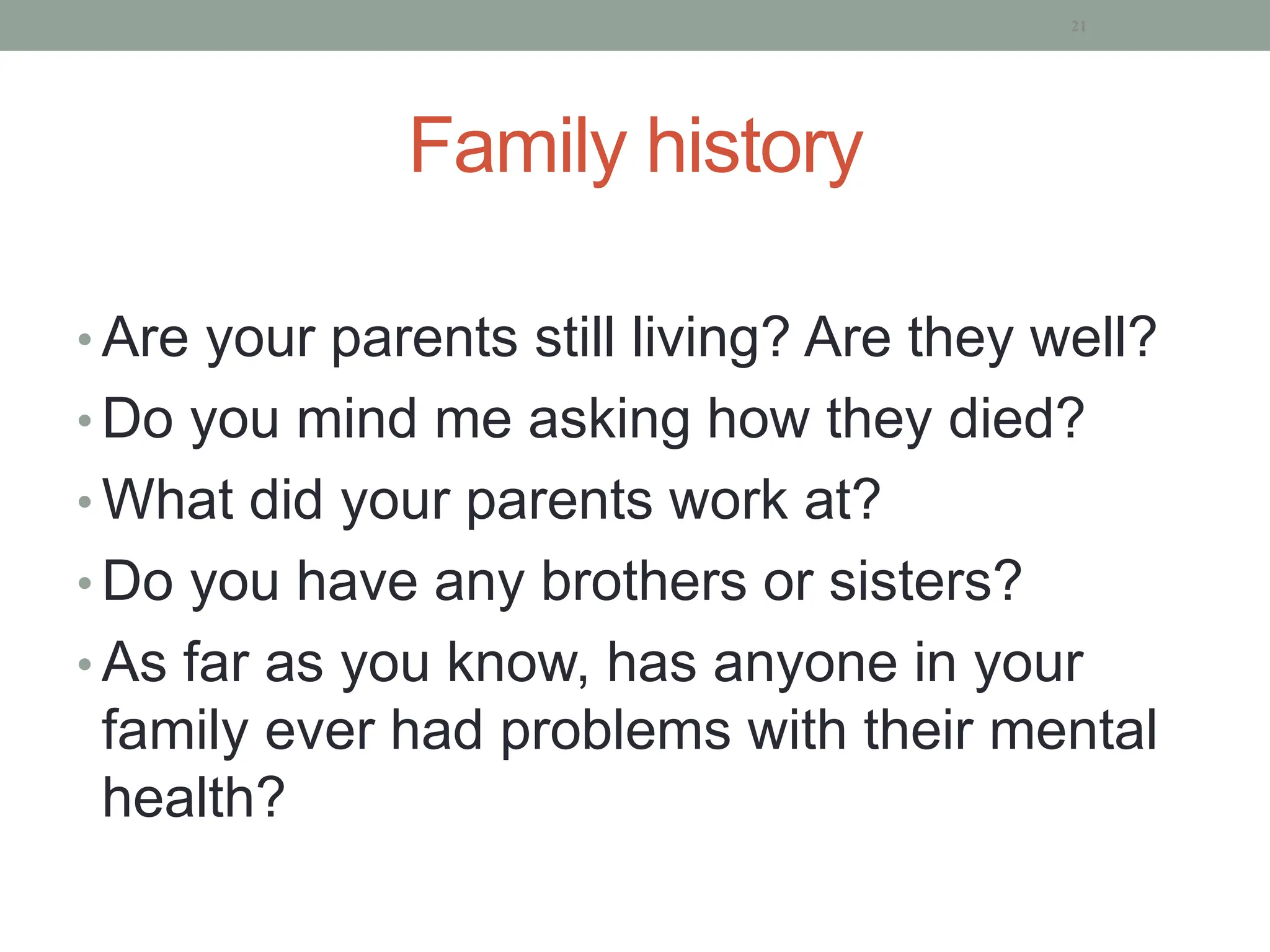 Family history
• Are your parents still living? Are they well?
• Do you mind me asking how they died?
• What did your parents work at?
• Do you have any brothers or sisters?
• As far as you know, has anyone in your
family ever had problems with their mental
health?
21
 