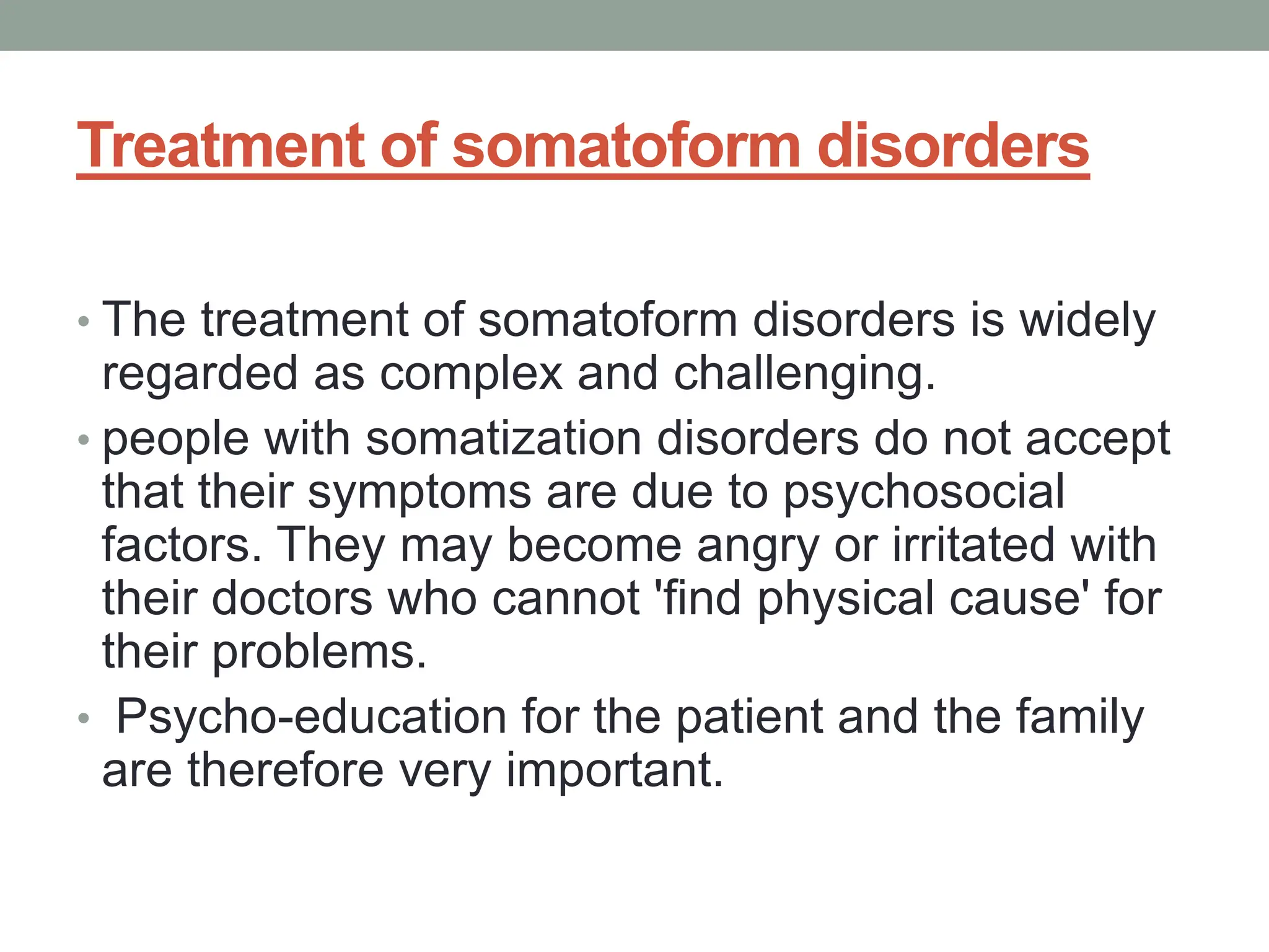 Treatment of somatoform disorders
• The treatment of somatoform disorders is widely
regarded as complex and challenging.
• people with somatization disorders do not accept
that their symptoms are due to psychosocial
factors. They may become angry or irritated with
their doctors who cannot 'find physical cause' for
their problems.
• Psycho-education for the patient and the family
are therefore very important.
 