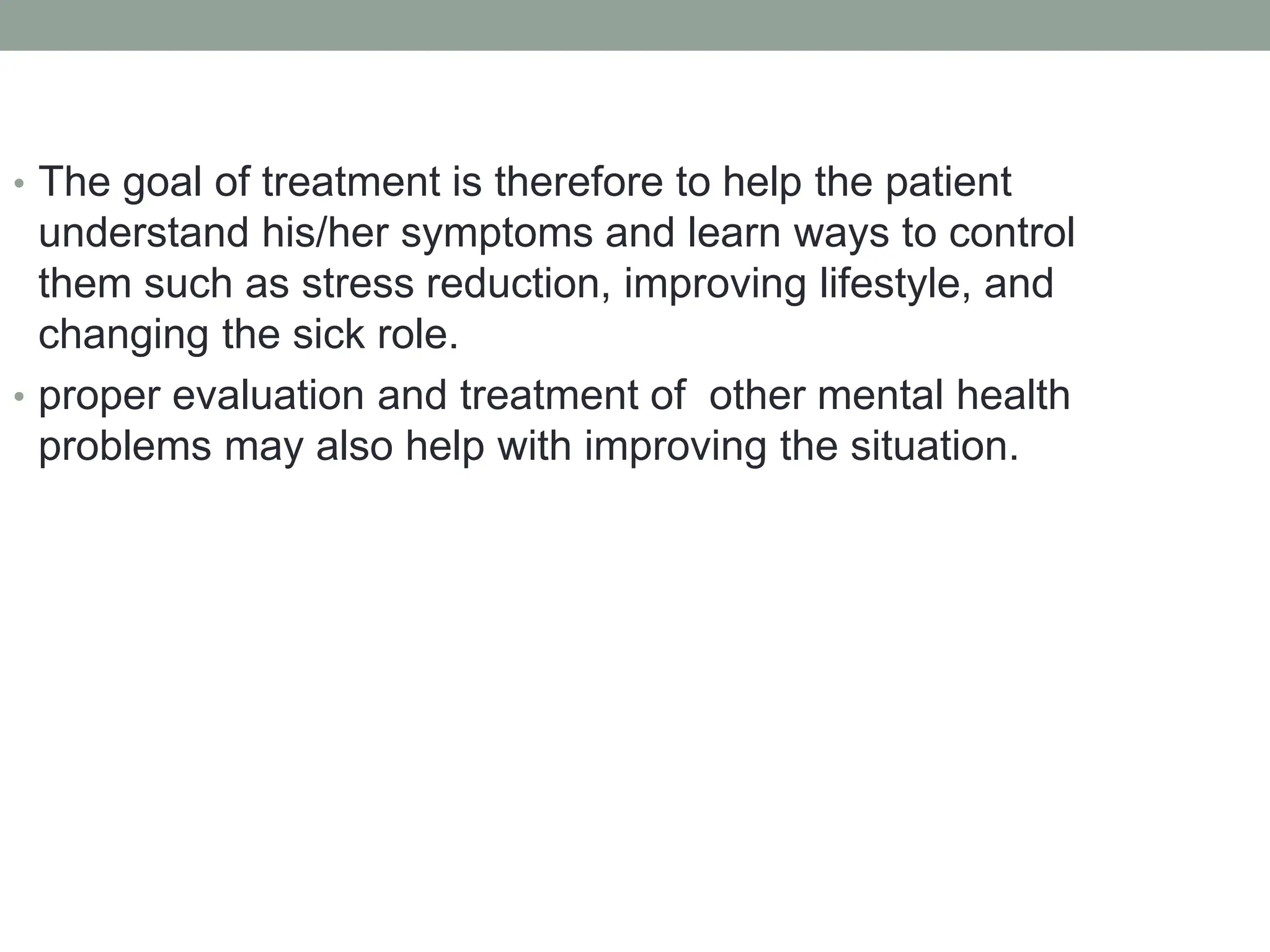 • The goal of treatment is therefore to help the patient
understand his/her symptoms and learn ways to control
them such as stress reduction, improving lifestyle, and
changing the sick role.
• proper evaluation and treatment of other mental health
problems may also help with improving the situation.
 