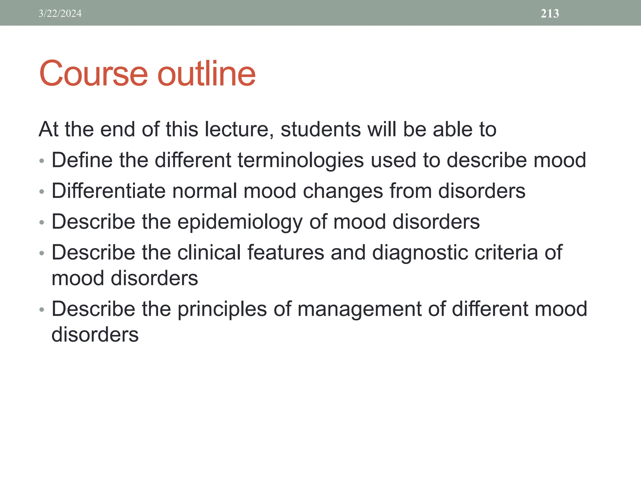 Course outline
At the end of this lecture, students will be able to
• Define the different terminologies used to describe mood
• Differentiate normal mood changes from disorders
• Describe the epidemiology of mood disorders
• Describe the clinical features and diagnostic criteria of
mood disorders
• Describe the principles of management of different mood
disorders
3/22/2024 213
 