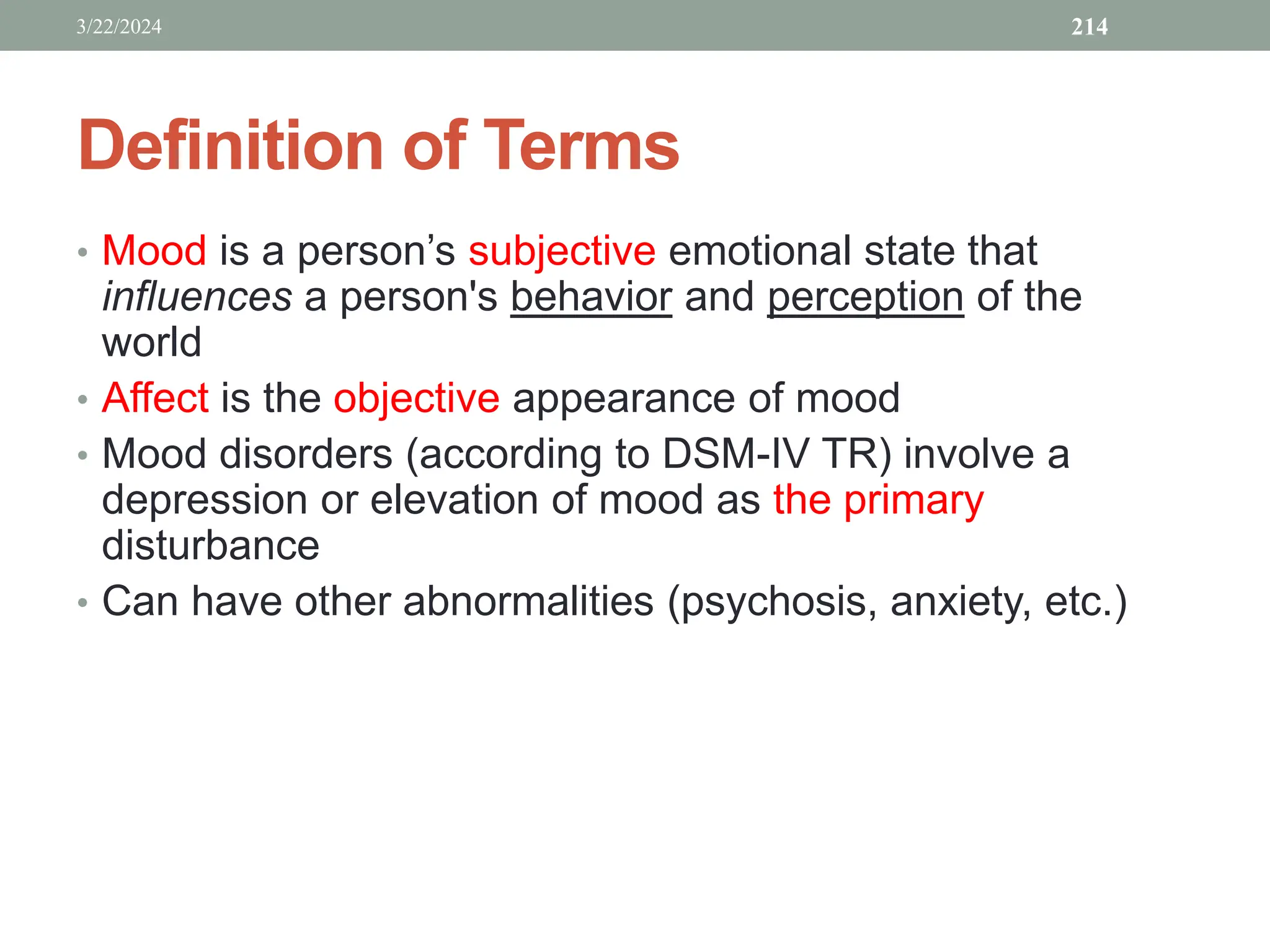 Definition of Terms
• Mood is a person’s subjective emotional state that
influences a person's behavior and perception of the
world
• Affect is the objective appearance of mood
• Mood disorders (according to DSM-IV TR) involve a
depression or elevation of mood as the primary
disturbance
• Can have other abnormalities (psychosis, anxiety, etc.)
3/22/2024 214
 