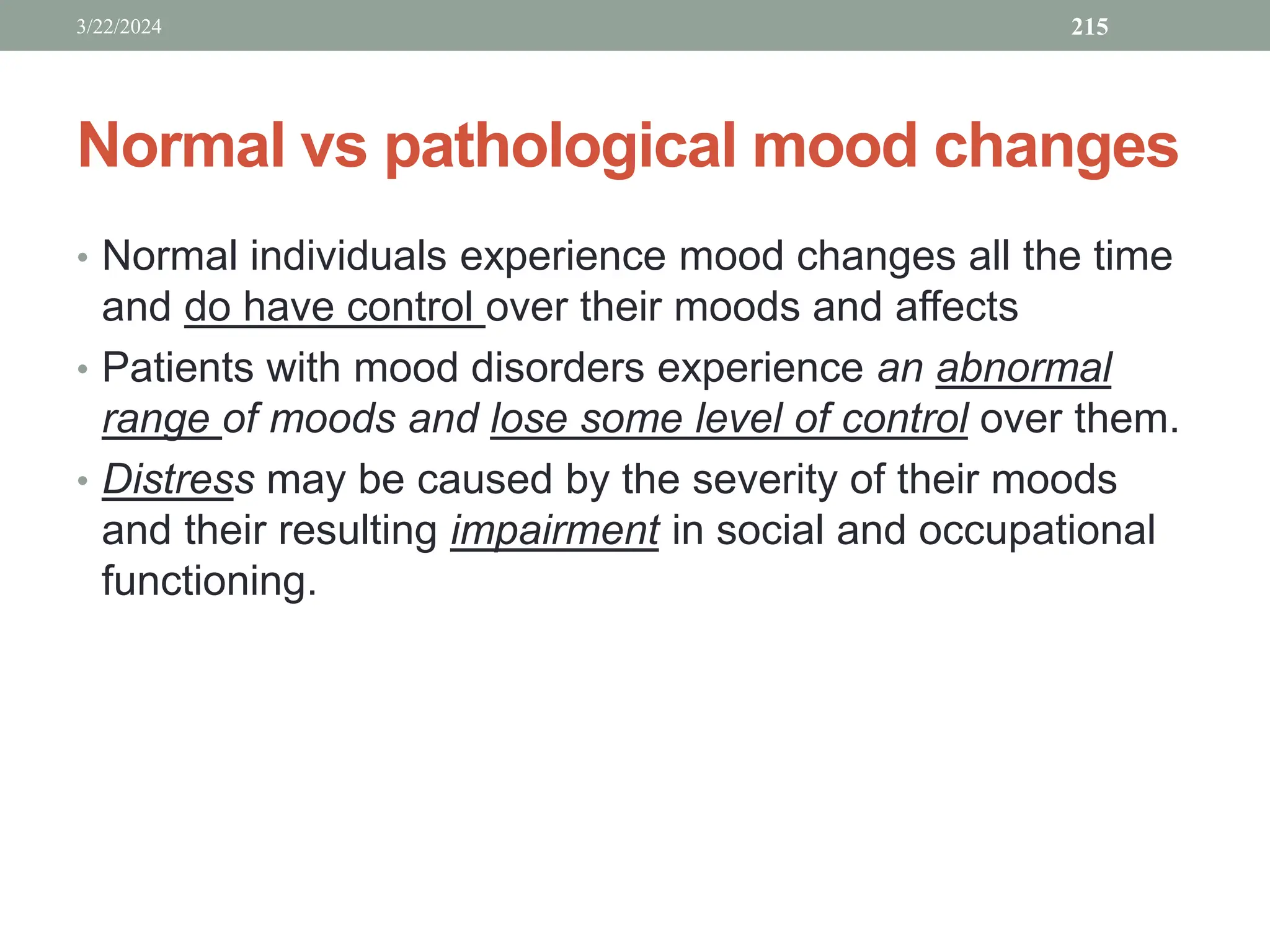 Normal vs pathological mood changes
• Normal individuals experience mood changes all the time
and do have control over their moods and affects
• Patients with mood disorders experience an abnormal
range of moods and lose some level of control over them.
• Distress may be caused by the severity of their moods
and their resulting impairment in social and occupational
functioning.
3/22/2024 215
 