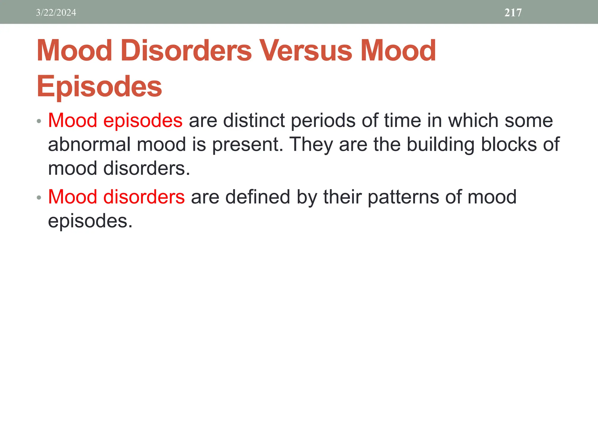 Mood Disorders Versus Mood
Episodes
• Mood episodes are distinct periods of time in which some
abnormal mood is present. They are the building blocks of
mood disorders.
• Mood disorders are defined by their patterns of mood
episodes.
3/22/2024 217
 