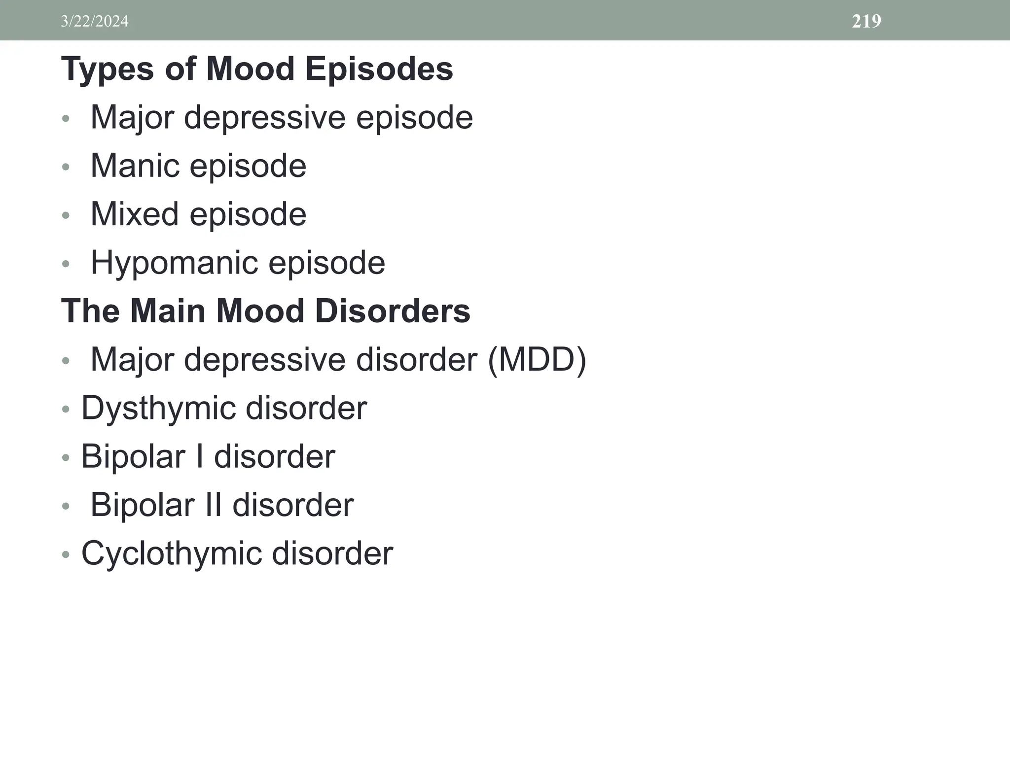 Types of Mood Episodes
• Major depressive episode
• Manic episode
• Mixed episode
• Hypomanic episode
The Main Mood Disorders
• Major depressive disorder (MDD)
• Dysthymic disorder
• Bipolar I disorder
• Bipolar II disorder
• Cyclothymic disorder
3/22/2024 219
 