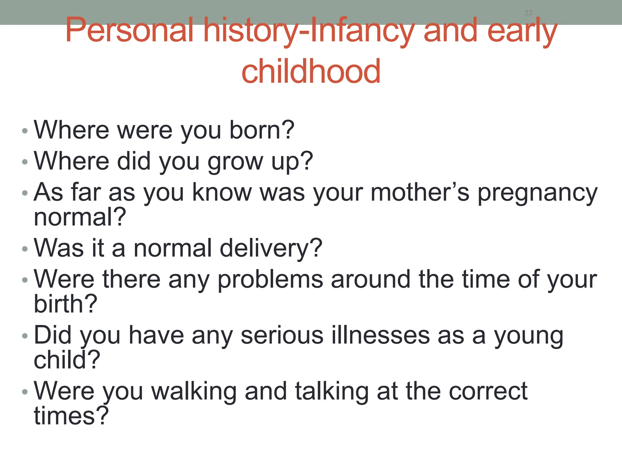 Personal history-Infancy and early
childhood
• Where were you born?
• Where did you grow up?
• As far as you know was your mother’s pregnancy
normal?
• Was it a normal delivery?
• Were there any problems around the time of your
birth?
• Did you have any serious illnesses as a young
child?
• Were you walking and talking at the correct
times?
22
 