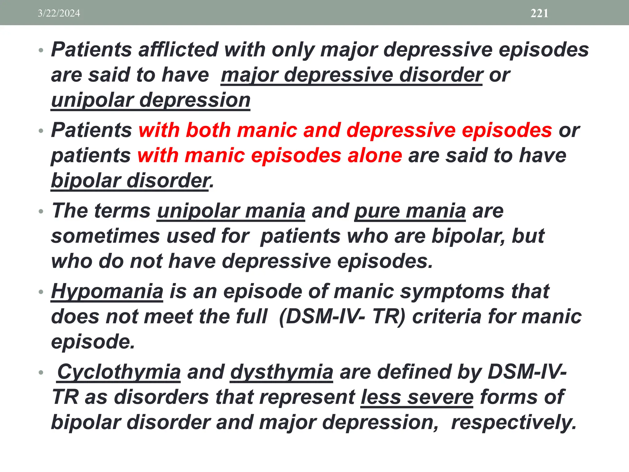 • Patients afflicted with only major depressive episodes
are said to have major depressive disorder or
unipolar depression
• Patients with both manic and depressive episodes or
patients with manic episodes alone are said to have
bipolar disorder.
• The terms unipolar mania and pure mania are
sometimes used for patients who are bipolar, but
who do not have depressive episodes.
• Hypomania is an episode of manic symptoms that
does not meet the full (DSM-IV- TR) criteria for manic
episode.
• Cyclothymia and dysthymia are defined by DSM-IV-
TR as disorders that represent less severe forms of
bipolar disorder and major depression, respectively.
3/22/2024 221
 